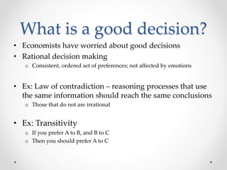 What is a good decision?
• Economists have worried about good decisions
• Rational decision making
o Consistent, ordered set of preferences; not affected by emotions
• Ex: Law of contradiction – reasoning processes that use
the same information should reach the same conclusions
o Those that do not are irrational
• Ex: Transitivity
o If you prefer A to B, and B to C
o Then you should prefer A to C
 