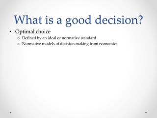 What is a good decision?
• Optimal choice
o Defined by an ideal or normative standard
o Normative models of decision making from economics
 