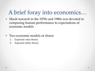 A brief foray into economics…
• Much research in the 1970s and 1980s was devoted to
comparing human performance to expectations of
economic models
• Two economic models of choice
1. Expected value theory
2. Expected utility theory
 