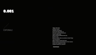 0.001


             “Begin with ideas
             embrace chance
EDITORIALE   Celebrate coincidence
             Ad-lib and make things up
             eliminate superfluous elements
             subvert expectation
             Make something difficult look easy
             Be first or last
             Believe complex ideas can produce simple things
             Trust the process
             Allow concepts to determine form
             Reduce material and production to their essence
             sustain the integrity of an idea
             Propose honesty as a solution”

             - Daniel Eatock
 