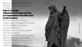 questa “povertà” è la ricchezza
di vivere con poco, di quello che
è necessario.
Cuba è un utopia.
L’illusione di un uomo che non
si è risparmiato ed ha dato tutta
la vita al paese.
non per avere più ricchezza
ma per avere una giustizia sociale.
Tanti vorrebbero scappare




                                      Cimitero monumentale cubano
e sono intrappolati.
Ma dove? Dov’è questa prigione
che non ha pareti?
non c’è un bambino che non abbia
da mangiare qui. La mortalità
infantile è inferiore a quasi tutti
i paesi occidentali e l’aspettativa
di vita una delle più longeve.
 
