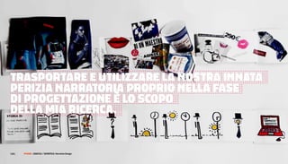 di possibilità che possono esprimersi             essere esplorate attraverso questo esercizio.        abbiamo pronte nelle nostre tasche. Questa           l’unione di tutti questi oggetti all’interno di
o meno nelle versioni successive.                 Siamo partiti da un oggetto, un’immagine o           pratica ci semplifica il lavoro ma certo non         una struttura più ampia, una sorta di griglia
                                                  una parola e ne abbiamo ottenute molte in            stimola risultati creativi e originali. Applicando   narrativa che deve essere di volta in volta
Per sviluppare ulteriormente la curiosità         cambio, tutte disposte in assi temporali             lo stesso metodo degli esercizi                      predefinita a seconda delle necessità e degli
e la creatività narrativa dei designer            lineari; quello che si deve fare adesso è un         precedenti è possibile agire sui personaggi          obiettivi del progetto. Per semplificare il
ho cercato di trasportare queste osservazioni     lavoro di sintesi più ragionata in cui si cerca di   delle nostre storie ipotizzando tre                  lavoro ho realizzato una serie di sette mappe
basilari in una serie di tools ed esercizi da     raccontare la stessa storia attraverso               macro-categorie contenitore: il lato                 narrative dedotte dalle strutture classiche
svolgere all’interno di workshop dedicata alla    il numero minimo di dettagli necessari a             soggettivo (emozioni e sentimenti), il lato          identificate dal ricercatore inglese Christopher
progettazione attraverso la narrazione.           mantenere la storia e la sua coerenza. Con           oggettivo (skills e attività) e la sintesi del       Boker nel suo libro The Seven Basic
L’esperienza di workshop si compone di cinque     questo secondo esercizio si scopre                   rapporto tra le prime due istanze (la                Plots: Why We Tell Stories
tappe principale in cui si esplora e si           l’importanza cruciale dei dettagli in ogni           biografia, le scelte e le aspettative). Quando       (http://books.google.com/books?id=qHJj
utilizzano gli elementi basilari della            storia.                                              siamo chiamati a descrivere un personaggio           9gOl0j8Cprintsec=frontcoverhl=it). Ogni
narrazione.                                       Ridurre la storia ai suoi dettagli essenziali        nella sua interezza tendiamo a cercare la            mappa



TrasPorTare e uTiLizzare La nosTra innaTa
Per prima cosa si esplora la dimensione           permette di raggiungere una sintesi iconica          coerenza tra le tre categorie; in realtà             narrativa comprende un numero limitato di
temporale delle storie cercando di apprendere     dell’intero percorso e comprendere come a            facciamo la stessa cosa anche quando                 punti chiave che descrivono le azioni e il
che                                               questo punto anche la variazione di un solo          dobbiamo presentare noi stessi agli altri,           percorso personale compiuti dal protagonista.



Perizia narraToria ProPrio neLLa Fase
letteralmente ogni cosa è dotata di un prima e    dettagli influisce su tutta la struttura. Questa     eppure in                                            Le sette mappe sono basate su strutture
un dopo. Può sembrare un’osservazione             dinamica mette nelle mani del designer               tutti questi casi l’incoerenza è più la norma        narrative abbastanza generiche ed
banale eppure siamo tutti abituati a percepire    una serie di elementi ben definiti che               che l’eccezione. Se il design deve essere            archetipiche da



di ProgeTTazione è Lo sCoPo
i colori, le forme, gli oggetti e i               funzionano come fondamenta del progetto e            rivolto agli utenti e alle persone deve              potersi adattare a molte situazioni senza
materiali come dati di fatto, in qualche modo     permettono con minimo sforzo di derivare             includere, almeno nelle fasi di ricerca e            eccessive modifiche tuttavia questo non
unici e immutabili nel momento stesso in          molteplici varianti.                                 ideazione iniziale la stessa incoerenza              esclude
                                                  Il passo successivo dopo la temporalità e i          riscontrabile nella realtà. Suddividere              la possibilità da parte del designer di


deLLa mia riCerCa.
cui li osserviamo o usiamo. Forzare la nostra
percezione a un prima e un dopo è un atto         dettagli è l’esplorazione dei personaggi.            letteralmente in tre elementi i profili dei          rimaneggiare i singoli punti di queste mappe,
creativo che può percorrere molte strade          Siano questi attori umani o entità materiali o       personaggi permette di iniziare un gioco di          di
diverse. Cosa c’è prima di una bicchiere? Cosa    astratte nessuna storia può sfuggire                 mix and match in anche partendo da profili           unirli o di aggiungere di nuovi per
è                                                 dall’avere almeno un protagonista. In molti          molto semplici si ottengono in breve veri e          personalizzare la griglia narrativa al progetto
un colore prima di essere un colore, cosa         campi della progettazione la realizzazione di        propri paradossi narrativi che costringono il        che
diventa dopo? Questo esercizio è senza troppo     scenari e l’utilizzo di personas (personaggi         designer a modellare scenari e risposte              sta sviluppando.
mistero ispirato al gioco più e meno sviluppato   costruiti sulle caratteristiche degli utenti         altrimenti difficili da ottenere.                    Una struttura molto conosciuta come il
da Munari per stimolare la creatività dei         finali) sono pratiche ormai consolidate da anni      Tutti gli elementi raccolti finora attraverso        viaggio e il ritorno, alla basa di opere come
bambini. Non ci sono risposte corrette o          eppure ritengo che a volte si possa                  questi esercizi hanno permesso, partendo da          Alice nel paese delle meraviglie o Cuore di
sbagliate, ma solo infinite varianti a seconda    cadere nell’errore di creare profili o situazioni    un singolo oggetto, di costruire una storia,         tenebra può ad esempio diventare un ottima
degli interessi del designer: i materiali, i      prevedibili e stereotipati, che                      esplorarla e semplificarla fino a un                 griglia narrativa per analizzare, sistematizzare
processi produttivi, le forme, gli utilizzi       finiscono rapidamente per diventare domande          canovaccio iconico per personaggi ricchi,            e guidare la progettazione di prodotti e
sono tutte potenziali variabili che possono       confezionate su misura a risposte che già            insoliti e problematici. L’ultimo step prima         servizi di utenti che per diverse ragioni si
                                                                                                       della effettiva ricerca e progettazione è
120 |        FF3300 | muSIca / graFIca: otolab
                      graFIca / SemIotIca: narrative Design
 