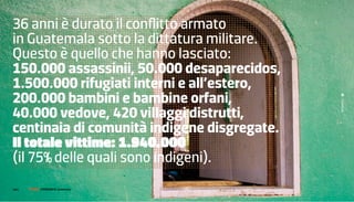 36 anni è durato il conflitto armato
in Guatemala sotto la dittatura militare.
questo è quello che hanno lasciato:
150.000 assassinii, 50.000 desaparecidos,
1.500.000 rifugiati interni e all’estero,
200.000 bambini e bambine orfani,




                                             Guatemala
40.000 vedove, 420 villaggi distrutti,
centinaia di comunità indigene disgregate.
Il totale vittime: 1.940.000
(il 75% delle quali sono indigeni).
146 |   FF3300 | muSIca / graFIca: otolab
                 FotograFIa: guatemala
 