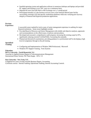 • Installed operating system and application software to numerous desktops and laptops and provided
PC support and training to over 160+ users on a continuous basis.
• Migrated 60 users from MS Mail to MS Exchange over a 1-month period.
• Participated annually in 2-day business recovery tests at the SunGard MetroCenter facility
successfully restoring LAN and specific workstation platforms while also verifying post recovery
integrity of financial and Hyperion production applications.
Previous
Experience:
A successful career marked by twelve years of senior management experience in auditing for major
financial institutions. Some career highlights include:
• Provided Board of Directors and Senior Management with reliable and objective analyses, appraisals
and recommendations on the effectiveness of policies and procedures.
• Developed and executed a comprehensive audit program, increasing the existing scope by 85%,
significantly reducing external Certified Public Accounting fees annually.
• Planned and directed all examinations, providing guidance to a professional staff in developing a high
level of competence through on the job training.
Specialized
Training:
• Configuring and Implementation of Window 2000 Professional, Microsoft
• Windows NT Support Training, Forte Systems
Education:
DeVry University - North Brunswick, N.J.
Associate in Applied Science Degree in Telecommunications Management
International Honor Society: Phi Theta Kappa GPA: 3.8
Pace University - New York, N.Y.
Completed two years of study towards Business Degree, Accounting
Certificate courses: Internal Auditing, Operational Auditing, Internal Accounting Controls
 