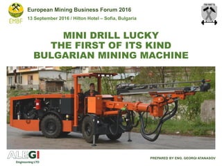 MINI DRILL LUCKY
THE FIRST OF ITS KIND
BULGARIAN MINING MACHINE
PREPARED BY ENG. GEORGI ATANASOV
European Mining Business Forum 2016
13 September 2016 / Hilton Hotel – Sofia, Bulgaria
 