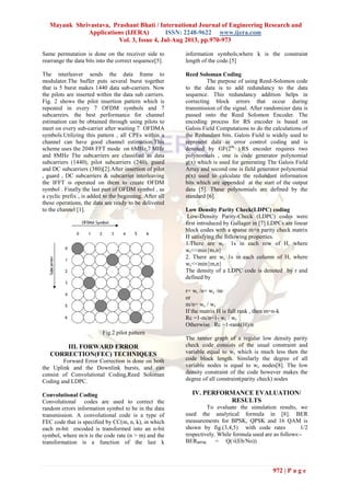 Mayank Shrivastava, Prashant Bhati / International Journal of Engineering Research and
Applications (IJERA) ISSN: 2248-9622 www.ijera.com
Vol. 3, Issue 4, Jul-Aug 2013, pp.970-973
972 | P a g e
Same permutation is done on the receiver side to
rearrange the data bits into the correct sequence[5].
The interleaver sends the data frame to
modulator.The buffer puts several burst together
that is 5 burst makes 1440 data sub-carriers. Now
the pilots are inserted within the data sub carriers.
Fig. 2 shows the pilot insertion pattern which is
repeated in every 7 OFDM symbols and 7
subcarreirs. the best performance for channel
estimation can be obtained through using pilots to
meet on every sub-carrier after waiting 7 OFDMA
symbols.Utilizing this pattern , all CPEs within a
channel can have good channel estimation.This
scheme uses the 2048 FFT mode on 6MHz,7 MHz
and 8MHz The subcarriers are classified as data
subcarriers (1440), pilot subcarriers (240), guard
and DC subcarriers (380)[2].After insertion of pilot
, guard , DC subcarriers & subcarrier interleaving
the IFFT is operated on them to create OFDM
symbol . Finally the last part of OFDM symbol , as
a cyclic prefix , is added to the beginning. After all
these operations, the data are ready to be delivered
to the channel [1].
Fig.2 pilot pattern
III. FORWARD ERROR
CORRECTION(FEC) TECHNIQUES
Forward Error Correction is done on both
the Uplink and the Downlink bursts, and can
consist of Convolutional Coding,Reed Soloman
Coding and LDPC.
Convolutional Coding
Convolutional codes are used to correct the
random errors information symbol to be in the data
transmission. A convolutional code is a type of
FEC code that is specified by CC(m, n, k), in which
each m-bit encoded is transformed into an n-bit
symbol, where m/n is the code rate (n > m) and the
transformation is a function of the last k
information symbols,where k is the constraint
length of the code.[5]
Reed Soloman Coding
The purpose of using Reed-Solomon code
to the data is to add redundancy to the data
sequence. This redundancy addition helps in
correcting block errors that occur during
transmission of the signal. After randomizer data is
passed onto the Reed Solomon Encoder. The
encoding process for RS encoder is based on
Galois Field Computations to do the calculations of
the Redundant bits. Galois Field is widely used to
represent data in error control coding and is
denoted by GF(2m
).RS encoder requires two
polynomials , one is code generator polynomial
g(x) which is used for generating The Galois Field
Array and second one is field generator polynomial
p(x) used to calculate the redundant information
bits which are appended at the start of the output
data [5]. These polynomials are defined by the
standard [6].
Low Density Parity Check(LDPC) coding
Low-Density Parity-Check (LDPC) codes were
first introduced by Gallager in [7].LDPCs are linear
block codes with a sparse m×n parity check matrix
H satisfying the following properties.
1.There are wr 1s in each row of H, where
wr<<min{m,n}
2. There are wc 1s in each column of H, where
wc<<min{m,n}
The density of a LDPC code is denoted by r and
defined by
r= wr /n= wc /m
or
m/n= wc / wr
If the matrix H is full rank , then m=n-k
Rc =1-m/n=1- wc / wr
Otherwise Rc =1-rank(H)/n
The tanner graph of a regular low density parity
check code consists of the usual constraint and
variable equal to wr which is much less then the
code block length. Similarly the degree of all
variable nodes is equal to wc nodes[8]. The low
density constraint of the code however makes the
degree of all constraint(parity check) nodes
IV. PERFORMANCE EVALUATION/
RESULTS
To evaluate the simulation results, we
used the analytical formula in [8]. BER
measurements for BPSK, QPSK and 16 QAM is
shown by fig.(3,4,5) with code rates 1/2
respectively. While formula used are as follows:-
BERBPSK = Q(√(Eb/No))
 