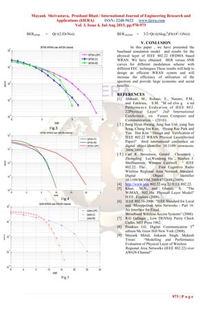 Mayank Shrivastava, Prashant Bhati / International Journal of Engineering Research and
Applications (IJERA) ISSN: 2248-9622 www.ijera.com
Vol. 3, Issue 4, Jul-Aug 2013, pp.970-973
973 | P a g e
BERQPSK = Q(√(2.Eb/No)) BER16QAM = 3/2×Q(√((6log2
4
)Eb/(42
-1)No))
Fig.3
Fig.4
Fig 5
V. CONLUSION
In this paper , we have presented the
baseband simulation model and results for the
physical layer of IEEE 802.22 OFDMA based
WRAN. We have obtained BER versus SNR
curves for different modulation scheme with
different FEC techniques.These results will help to
design an efficient WRAN system and will
increase the efficiency of utilization of the
spectrum and provide large economic and social
benefits.
REFERENCES
[1] Ahmadi, M., Rohani, E., Naeeni, P.M.,
and Fakhraie, S.M. "M od elin g a nd
Performa nc e Evalu at ion of IEEE 80 2.
22Physical Layer" 2nd International
Conference on Future Computer and
Communication – (2010).
[ 2 ] Sung Hyun Hwang, Jung Sun Um yung Sun
Song, Chang Joo Kim, Hyung Rae Park and
Yun Hee Kim “ Design and Verification of
IEEE 802.22 WRAN Physical Layer(Invited
Paper)” third international conference on
digital object identifier 10.1109/ crowncom.
2008(2008).
[ 3 ] Carl R. Stevenson, Gerald Chouinard ,
Zhongding Lei,Wendong Hu , Stephen J.
Shellhammer, Winston Caldwell “ IEEE
802.22: The First Cognitive Radio
Wireless Regional Area Network Standard.
Digital Object Identifier
10.1109/MCOM.2009/4752688,(2009).
[4] http://www.ieee 802.22.org/22/IEEE 802.22.
[5] Khan, M.N., and Ghauri, S. "The
WiMAX 802.16e Physical Layer Model"
IEEE Explore (2008).
[6] IEEE 802.16-2006: "IEEE Standard for Local
and Metropolitan Area Networks - Part 16:
Air Interface for Fixed
Broadband Wireless Access Systems" (2006).
[7] R.G Gallager , Low DENSity Parity Check
Codes. MIT Press 1962.
[8] Proakies J.G. Digital Communication 5th
edition Mc Graw Hill New York (2008).
[9] Mayank Mittal, Jaikaran Singh, Mukesh
Tiwari “Modelling and Performance
Evaluation of Physical Layer of Wireless
Regional Area Networks (IEEE 802.22) over
AWGN Channel”
-5 0 5 10
10
-4
10
-3
10
-2
10
-1
10
0
SNR
BER
BPSK-WRAN over AWGN channel
BPSK-LDPC
BPSK-CC
BPSK-RS
-5 0 5 10 15 20 25
10
-4
10
-3
10
-2
10
-1
10
0
SNR
BER
QPSK-WRAN over AWGN channel
QPSK-CC
QPSK-RS
QPSK-LDPC
-5 0 5 10 15 20 25 30
10
-4
10
-3
10
-2
10
-1
10
0
SNR
BER
QAM-WRAN over AWGN channel
QAM-LDPC
QAM-CC
QAM-RS
 