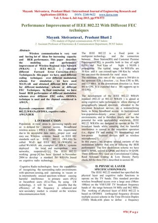 Mayank Shrivastava, Prashant Bhati / International Journal of Engineering Research and
Applications (IJERA) ISSN: 2248-9622 www.ijera.com
Vol. 3, Issue 4, Jul-Aug 2013, pp.970-973
970 | P a g e
Performance Improvement of IEEE 802.22 With Different FEC
techniques
Mayank Shrivastava1, Prashant Bhati 2
1 PG student of Digital communication, PCST Indore
2 Assistant Professor of Electronics & Communication Department, PCST Indore
Abstract-
Wireless communication is very vast
and having lot of ideas for increasing capacity
and BER performance. This paper describes
the modeling and performance
improvement of Wireless Regional Area Network
(WRAN) ( IEEE 802.22 ) through
different Forward Error Correction (FEC)
Techniques.In this paper we have used different
coding techniques over different modulation
scheme. For simulation , we have used
MATLAB and obtained different BER curves
for different modulation scheme at different
FEC Techniques. In final conclusion we have
found BER performance of different modulation
schemes over different FEC codes. OFDMA
technique is used and the channel considered is
AWGN.
Keywords- components :IEEE
802.22,WRANs,OFDMA, cognitive radio ,
AWGN,BER
I. INTRODUCTION
Population in rural areas is increasing rapidly and
so is demand for internet access. Broadbrand
wireless access ( BWA ) fulfills this requirement
due to its acceptable data rates , proper cost and
easy use. Wireless systems based on IEEE 802
standards such as IEEE 802.11 (WLAN) So
called Wi-Fi and IEEE 802. 16 (WMAN) so
called Wi-MAX are examples of BWA systems
deployed for local and metropolitan area
networks, respectively [1]. The IEEE 802.22
working group [4] has been formed in November
2004 to develop a standard for WRANs ,based
on cognitive radio technology.
Cognitive Radio technologies have the capabilities
of recognizing the surrounding radio environments
with spectrum sensing, and operating in vacant or
in intermittently unused spectrum without causing
harmful interference to primary users (PUs)
or Incumbent users (IUs).Thus, by using CR
technology, it will be now possible that the
efficiency of the frequency is enhanced and
new secondary market is created on the wireless
telecommunication field.
The IEEE 802.22 is a fixed point to
multipoint technology and the connection
between Base Station(BS) and Customer Premise
Equipments(CPE) is possible both in line of sight
(LOS) and Non Line of Sight ( NLOS )
propagation. The typical range for WRANs are
30 Km and it can extends upto 100 Km by which
we can meet the demands for rural areas.
The minimum data rate of the system is 384 kb/s in
the upstream (US ) direction , i.e. from CPE to BS,
and 1.5 Mb/s in the downstream direction i.e. from
BS to CPE. It is expected that a BS supports up to
55 CPEs.
The development of the IEEE 802.22 WRAN
standard (802.22 or 802.22 WRAN ) is aimed at
using cognitive radio techniques to allow sharing of
geographically unused spectrum allocated to the
television broadcast service, on a noninterfering
basis, to bring broadband access to hard-to-reach
low-population-density areas typical of rural
environments, and is therefore timely and has the
potential for wide applicability worldwide. IEEE
802.22 WRANs are designed to operate in the TV
broadcast bands while ensuring that no harmful
interference is caused to the incumbent operation
(i.e., digital TV and analog TV broadcasting) and
low-power licensed devices such as wireless
microphones[3]
In this paper , we propose several variants of the
modulation scheme that aim at reducing the BER
performance. The first modulation scheme we have
used is BPSK, second is QPSK and third is 16 QAM.
Three different FEC used are Convolutional Coding,
Reed Soloman Coding & Low Density Parity
check.All the three FECs described in section III.
II. PHYSICAL LAYER
SPECIFICATION(WRAN)
The IEEE 802.22 standard has specified the
physical layer and cognitive radio functions to
operate on the TV bands. This standard provides
wireless broadband access over a large area (30km-
100km) on the VHF/UHF TV broadcast frequency
bands of the range between 54 MHz and 862 MHz.
The working of physical layer of IEEE 802.22 is
based on OFDMA (orthogonal frequency division
multiple access) scheme in the Time Division Duplex
(TDD) Mode,with plans to define a frequency
 