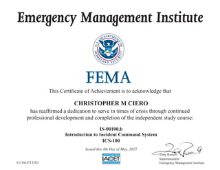 Emergency Management Institute
This Certificate of Achievement is to acknowledge that
has reaffirmed a dedication to serve in times of crisis through continued
professional development and completion of the independent study course:
Tony Russell
Superintendent
Emergency Management Institute
CHRISTOPHER M CIERO
IS-00100.b
Introduction to Incident Command System
ICS-100
Issued this 4th Day of May, 2015
0.3 IACET CEU
 