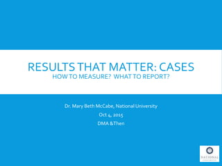 RESULTSTHAT MATTER: CASES
HOWTO MEASURE? WHATTO REPORT?
Dr. Mary Beth McCabe, National University
Oct 4, 2015
DMA &Then
 