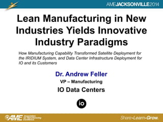 Lean Manufacturing in New
Industries Yields Innovative
Industry Paradigms
Dr. Andrew Feller
VP – Manufacturing
IO Data Centers
How Manufacturing Capability Transformed Satellite Deployment for
the IRIDIUM System, and Data Center Infrastructure Deployment for
IO and its Customers
 
