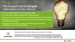 22
Privately owned with Autotrader holding a minority interest in the company.
"AutoTrader strives to invest in product and technology innovatory in the automotive
market and that was what drove our decision to invest in Intersection Technologies, Inc."
- Joe George, Senior Vice President, Strategy, AutoTrader
About Us
F&I Express® built the largest
aftermarket provider network.
 Pioneered digital aftermarket eContracting in 2008.
 Our entire team consists of automotive industry experts.
 We specialize in bringing faster & more efficient solutions to the F&I industry.
 We drive results through execution with customized F&I integrated solutions
that maximize efficiency.
 We partner with providers, agents, and dealers to provide the best
technology and service in the industry.
 