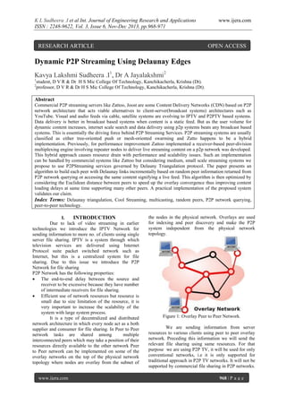 K L Sudheera .I et al Int. Journal of Engineering Research and Applications
ISSN : 2248-9622, Vol. 3, Issue 6, Nov-Dec 2013, pp.968-971

RESEARCH ARTICLE

www.ijera.com

OPEN ACCESS

Dynamic P2P Streaming Using Delaunay Edges
Kavya Lakshmi Sudheera .I1, Dr A Jayalakshmi2
1
2

student, D V R & Dr H S Mic College Of Technology, Kanchikacherla, Krishna (Dt).
professor, D V R & Dr H S Mic College Of Technology, Kanchikacherla, Krishna (Dt).

Abstract
Commercial P2P streaming servers like Zattoo, Joost are some Content Delivery Networks (CDN) based on P2P
network architecture that acts viable alternatives to client-server(broadcast systems) architectures such as
YouTube. Visual and audio feeds via cable, satellite systems are evolving to IPTV and P2PTV based systems.
Data delivery is better in broadcast based systems when content is a static feed. But as the user volume for
dynamic content increases, internet scale search and data delivery using p2p systems beats any broadcast based
systems. This is essentially the driving force behind P2P Streaming Services. P2P streaming systems are usually
classified as either tree-oriented push or mesh-oriented swarming and Zatto happens to be a hybrid
implementation. Previously, for performance improvement Zattoo implemented a receiver-based peer-division
multiplexing engine involving repeater nodes to deliver live streaming content on a p2p network was developed.
This hybrid approach causes resource drain with performance and scalability issues. Such an implementation
can be handled by commercial systems like Zattoo but considering medium, small scale streaming systems we
propose to use P2PStreaming services governed by Delauny Triangulation protocol. The paper presents an
algorithm to build each peer with Delaunay links incrementally based on random peer information returned from
P2P network querying or accessing the same content signifying a live feed. This algorithm is then optimized by
considering the Euclidean distance between peers to speed up the overlay convergence thus improving content
loading delays at same time supporting many other peers. A practical implementation of the proposed system
validates our claim.
Index Terms: Delaunay triangulation, Cool Streaming, multicasting, random peers, P2P network querying,
peer-to-peer technology.
I.
INTRODUCTION
Due to lack of video streaming in earlier
technologies we introduce the IPTV Network for
sending information to more no. of clients using single
server file sharing. IPTV is a system through which
television services are delivered using Internet
Protocol suite packet switched network such as
Internet, but this is a centralized system for file
sharing. Due to this issue we introduce the P2P
Network for file sharing
P2P Network has the following properties:
 The end-to-end delay between the source and
receiver to be excessive because they have number
of intermediate receivers for file sharing.
 Efficient use of network resources but resource is
small due to size limitation of the resource, it is
very important to increase the scalability of the
system with large system process.
It is a type of decentralized and distributed
network architecture in which every node act as a both
supplier and consumer for file sharing. In Peer to Peer
network tasks are shared among
multiple
interconnected peers which may take a position of their
resources directly available to the other network Peer
to Peer network can be implemented on some of the
overlay networks on the top of the physical network
topology where nodes are overlay from the subnet of
www.ijera.com

the nodes in the physical network. Overlays are used
for indexing and peer discovery and make the P2P
system independent from the physical network
topology.

Figure 1: Overlay Peer to Peer Network.
We are sending information from server
resources to various clients using peer to peer overlay
network. Preceding this information we will send the
relevant file sharing using same resources. For that
purpose we are using P2P TV, it will be used for only
conventional networks, i.e it is only supported for
traditional approach in P2P TV networks. It will not be
supported by commercial file sharing in P2P networks.
968 | P a g e

 