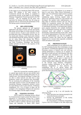 K L Sudheera .I et al Int. Journal of Engineering Research and Applications
ISSN : 2248-9622, Vol. 3, Issue 6, Nov-Dec 2013, pp.968-971
In this region we are introducing Zattoo P2P network.
Zattoo P2P sharing is the main solution for
Commercial network file sharing as compared to
conventional network. In this paper we will introduce
Delaunay Triangulation Protocol governed by the P2P
networks. We are arranging all the peers with
equivalent file sharing with same time. By using our
proposed work we will increase the performance of the
file sharing system in between the peers.

II.

RELATED WORK

The general, approach for self organized
applications into logical overlay network and transfer
data along with the edges of overlay network is based
on unicast services. In peer to peer networks we are
providing three types of distributed services, they are
tree based push schemas, mesh based push schemas
and distributed based file sharing schemas. In general
we are using Zattoo like systems like PPLive,
PPStream, Sop Cast, TV Ants, and UUSee from China,
and Joost, Livestation, Octoshape, and RawFlow
another networks are present in the sequence of file
sharing process.

Figure 2: Zattoo Network architecture in live
streaming.
Zattoo has increased the streaming quality of
its android app recently and can now provide much
better and stable streams including HD quality for our
Android users. Our proposed technique is unique that
are able to collect network core data from a large
production system with registered users knowledge.
We are increasing the performance of the streaming
with single resource in server. For this purpose we are
introducing Delaunay triangulation protocol version
for equal sharing in peer to peer network. A Delaunay
triangulation, for a set of points in plane can be
arranged in the triangulation DT(p).It will maximize
the minimum angles of all the angles of triangle.

III.

EXISTING SYSTEM

P2PTV based live streaming services offered
by Commercial peer-to-peer systems like Zattoo act as
alternatives to conventional viewing On 5 August
2008, Zattoo asked its Spanish users for a €2.40 charge
by SMS in order to continue with the service during
August and September. In March 2009, Zattoo
www.ijera.com

www.ijera.com

removed its services from Belgium in an attempt to
keep its costs down. Offers decent Performance at
higher costs. For performance improvement in systems
like
Zattoo
a
receiver-based,
peer-division
multiplexing engine involving repeater nodes to
deliver live streaming content on a p2p network was
developed. But repeater nodes implementation is a
huge drain on financial resources and can only be
handled by commercial systems like Zattoo. P2P
systems are usually classified as either tree-based push
or mesh-based swarming. In tree-based push schemes,
peers organize themselves into multiple distribution
trees. In mesh-based swarming, peers form a randomly
connected mesh, and content is swarmed via
dynamically constructed directed acyclic paths. Zattoo
is an hybrid implementation of the above to systems.
Such an implementation can only be handled by
commercial systems like Zattoo but this approach
happens to be a resource drain especially considering
small and medium scale systems.

IV.

PROPSED SYSTEM

Earlier technologies are not sufficient for free
live P2P streaming because those technologies are not
cost effective. Extending this approach to live free P2P
Streaming systems at reduced costs and achieving
optimal performance is required. So we propose an
algorithm to build each peer with Delaunay links then
they send same information to our networks. Our
proposed algorithm is optimized by using the
Euclidean distance between peers to speed up the
overlay virtual streaming. This approach reduces
content loading delays supporting other peers present
in the network using Delaunay Triangulation,
assurance sending information at the same time.
Delaunay triangulation is most attractive for
triangulation due to its special feature that
circumscribed circle of triangle must not contain other
points than the points of the original triangle.

Figure 3: Delaunay Triangulation Overlay Network
Architecture.
As shown in fig 3 we will describe the
following things.
1. Same equivalent time sharing presented in the
connection between each peers.
2. Increase the performance of the overlay
network in P2P streaming.
By using polygons in Delaunay triangulation,
it gives a nice set of triangles to the other objects and

969 | P a g e

 
