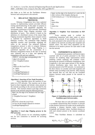 K L Sudheera .I et al Int. Journal of Engineering Research and Applications
ISSN : 2248-9622, Vol. 3, Issue 6, Nov-Dec 2013, pp.968-971
also helps us to find out the Euclidance distance
between each node present in the network.

V.

DELAUNAY TRIANGULATION
PROTOCOL

Delaunay triangulations have been exploited
recently to implementing systems provided efficient
routing and broadcasting. In this paper we propose to
extend Delaunay with distributed algorithm for
incremental construction of P2P networks. Distributed
algorithm follows Edge Flipping procedure with
distribution of peers. Our solution is based on the
definition of a distributed version of the classic Edge
Flipping incremental algorithm whose original version
is exploited by centralized algorithms to build
Delaunay overlays. The centralized Edge Flipping
algorithm assumes total knowledge regarding the
nodes in the network. Our proposed Delaunay
triangulation protocol is able to compute Delaunay
neighborhood for each node. Edge Flipping is a
centralized algorithm for the construction of a
Delaunay triangulation based on the idea of inserting
sites, randomly one at a time, and updating the
triangulation with each new addition.
INPUT: n be the edge corresponding to the
edge to be inserted
if (n==NeighborTest(n))
{
then
ADD n to the Local View
p = lat(n)
s = lan(n)
LocalEdgeFlipping(ap,n)
LocalEdgeFlipping(as,n)
}
Algorithm 1: Insertion of New Node Procedure.
Above algorithm shows the insertion of new
node in to P2P networks. This insertion can be done
based on their longitude and latitude values present in
the network according to the services provided by the
network. This insertion checks Local edge connection
present in the network using the following process.
Input: nm, the edge to be checked n the new edge
created
if (NeighborTest (nm) != Neighbor)
{
then
DELETE w from the Local View
Let nwx be the triangle adjacent to nwnnew
LocalEdgeFlipping(nm,n)
}
Algorithm 2: Local edge Flipping process in the
P2P networks.
In this process we are calculating neighbor
test for new connection to network for accessing
services.

www.ijera.com

www.ijera.com

Input: nm the edge to be checked Let x and y be the
other vertices of the triangles sharing nm
if (InCircle(a,b,x,y) <= 0 or InCircle(a,b,x,y) <=0)
{
then
return false
else
return true
}
Algorithm 3: Neighbor Test Generation in P2P
network.
Every entering node is verified for
establishing connection with other nodes or server
present in the network. If one neighbor was found in
the circle presented in the network then new node can
be added to the network according their longitude and
latitude values. The above three algorithms can be
followed in an iterative process for each node to add
into the network.

VI.

EXPERIMENTAL RESULTS

In computational geometry well known topics
conclude with set of points presented in the finite
elements for modeling shape representation terrain
modeling volume rendering and computer vision.
Increasing the research in Delaunay triangulation, time
Complexity is the main aspect present in file sharing.
Uniform distribution takes more time for other
networks present in the P2P networks. As mentioned in
the above theory we consider each node longitude and
latitude values according to the network. After entering
into network then we will find out the Euclidian
distance between nodes present in the network as
follows:

Figure 4: Embedding nodes in network with
Euclidian space between nodes.
The basic idea is to ask each node to maintain
z co-ordinate characterizing their locations in network
so that distance between two nodes can be predicted by
evaluating a distance function nodes co-ordinate
(Longitude and latitude) values. Euclidian distance dp
with each element present in the internet coordinate
system.
Then Euclidian distance is calculated as
follows:

970 | P a g e

 