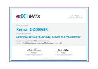 MITx
Professor,
Dept of Electrical Engineering and Computer Science
Eric Grimson
Massachusetts Institute of Technology
Professor,
Dept of Electrical Engineering and Computer Science
John Guttag
Massachusetts Institute of Technology
CERTIFICATE
Issued June 10th, 2013
This is to certify that
Kemal OZDEMIR
successfully completed
6.00x: Introduction to Computer Science and Programming
a course of study offered by MITx, an online learning
initiative of The Massachusetts Institute of Technology through edX.
HONOR CODE CERTIFICATE
*Authenticity of this certificate can be verified at https://verify.edx.org/cert/31401222b6074cb6b614d8c948fabd53
 