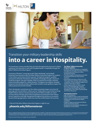Transition your military leadership skills 
into a career in Hospitality. 
You served your country proudly. Now, you have the opportunity to put your military experience and education to work with the global leader in hospitality through the Hilton® Military Internship Program. 
University of Phoenix® is teaming up with Hilton Worldwide® and Goodwill Industries International to offer the Hilton Military Internship Program for students in the military community and their spouses. Through this program, qualified participants will build a foundation of hospitality knowledge through a classroom certificate program, plus gain valuable, hands-on experience through a separate onsite internship program at a Hilton location. Throughout the program, Goodwill Industries International members will provide transition career guidance support for military personnel and their families. 
Hilton Worldwide’s commitment to the military population began more than 90 years ago with Conrad Hilton’s military service. Today, Hilton is committed to hiring 10,000 military veterans and spouses by the end of 2018, and offers an award- winning military-friendly culture where employees are honored for their military service, experience and skills. Recognized throughout the world as an innovative, forward thinking organization, Hilton has more than 4,200 hotels in 93 countries. 
Hilton is a registered trademark of Hilton International Holding Corporation. Goodwill® is a registered trademark of Goodwill Industries International, Inc. The University’s Central Administration is located at 1625 W. Fountainhead Parkway, Tempe, AZ 85282. Online Campus: 3157 E. Elwood St., Phoenix, AZ 85034. For more information about on-time completion rates, the median debt incurred by students who completed this program and other important information, please visit http:// phoenix.edu/programs/gainful-employment.html. 
© 2014 University of Phoenix, Inc. All rights reserved. | PDS254309 
Find out if the Hilton Military Internship Program is right for you. 
phoenix.edu/hiltonveteran 
The Hilton® Military Internship 
Program includes: 
– 6-course, online certification in Hospitality 
Management through University of Phoenix 
– 6-month paid internship at a Hilton 
Worldwide property 
– Transition support and guidance provided 
by Goodwill Industries International 
members 
– Guaranteed interview at Hilton for a full 
time supervisory position upon successful 
completion of the certificate program and 
separate internship at Hilton. 
– Career opportunities at Hilton include 
Security, Food & Beverage, Finance/ 
Accounting, Sales/Marketing, Revenue 
Management, Front Office, Housekeeping, 
and Human Resources 
Participation Criteria: 
– High school diploma 
– Desire & ability to work in a team environment 
– 3 years minimum customer service experience 
– Enlisted status of E3 and up for military 
candidates 
– Program is open to active duty and veteran 
personnel and their spouses 
– Acceptance into the program is limited to 5-6 
participants at each location 
