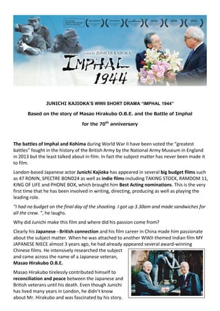 JUNICHI KAJIOKA’S WWII SHORT DRAMA “IMPHAL 1944”
Based on the story of Masao Hirakubo O.B.E. and the Battle of Imphal
for the 70th
anniversary
The battles of Imphal and Kohima during World War II have been voted the “greatest
battles” fought in the history of the British Army by the National Army Museum in England
in 2013 but the least talked about in film. In fact the subject matter has never been made it
to film.
London-based Japanese actor Junichi Kajioka has appeared in several big budget films such
as 47 RONIN, SPECTRE BOND24 as well as indie films including TAKING STOCK, RAMDOM 11,
KING OF LIFE and PHONE BOX, which brought him Best Acting nominations. This is the very
first time that he has been involved in writing, directing, producing as well as playing the
leading role.
“I had no budget on the final day of the shooting. I got up 3.30am and made sandwiches for
all the crew. ”, he laughs.
Why did Junichi make this film and where did his passion come from?
Clearly his Japanese - British connection and his film career in China made him passionate
about the subject matter. When he was attached to another WWII-themed Indian film MY
JAPANESE NIECE almost 3 years ago, he had already appeared several award-winning
Chinese films. He intensively researched the subject
and came across the name of a Japanese veteran,
Masao Hirakubo O.B.E.
Masao Hirakubo tirelessly contributed himself to
reconciliation and peace between the Japanese and
British veterans until his death. Even though Junichi
has lived many years in London, he didn’t know
about Mr. Hirakubo and was fascinated by his story.
 