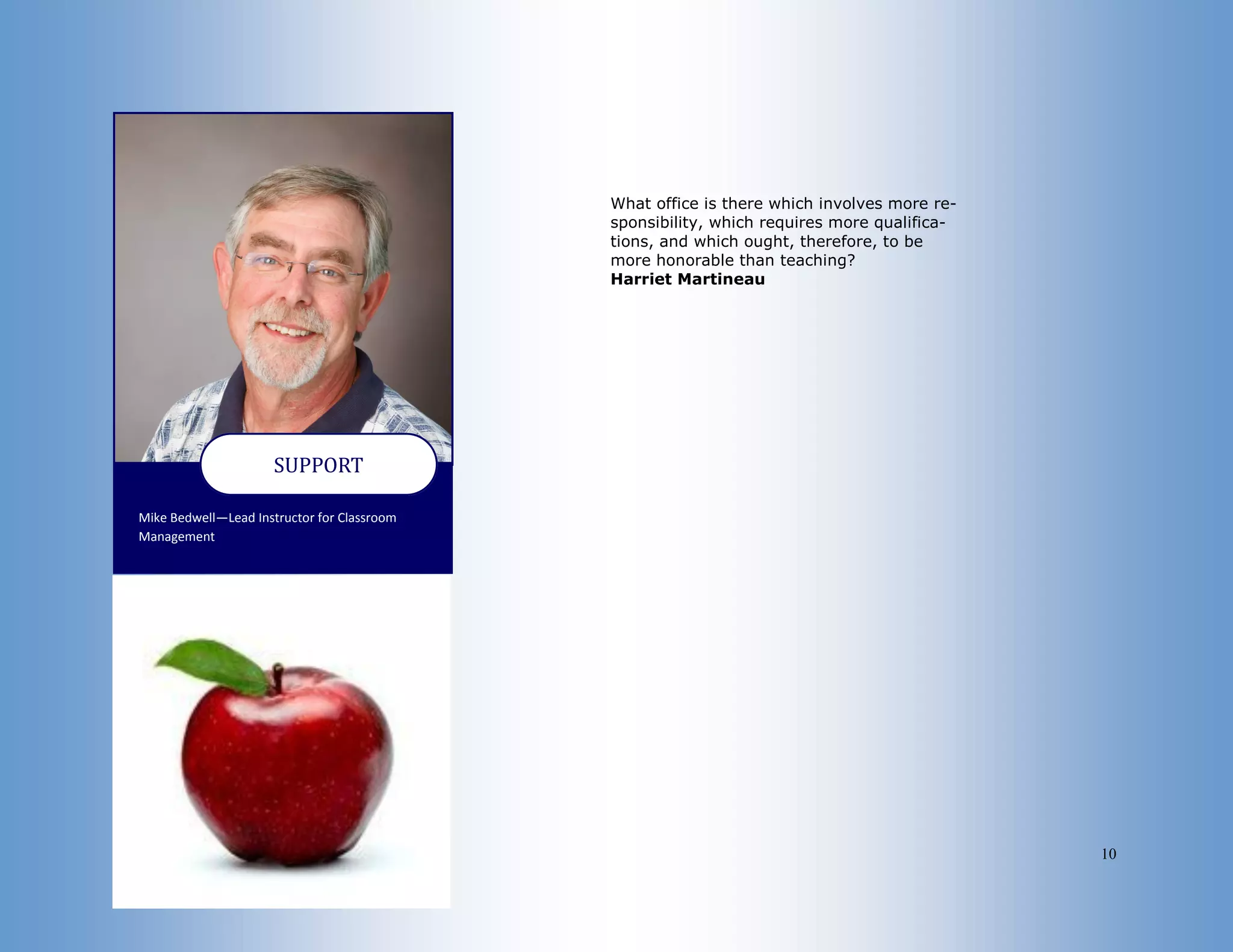 10
Mike Bedwell—Lead Instructor for Classroom
Management
SUPPORT
What office is there which involves more re-
sponsibility, which requires more qualifica-
tions, and which ought, therefore, to be
more honorable than teaching?
Harriet Martineau
 