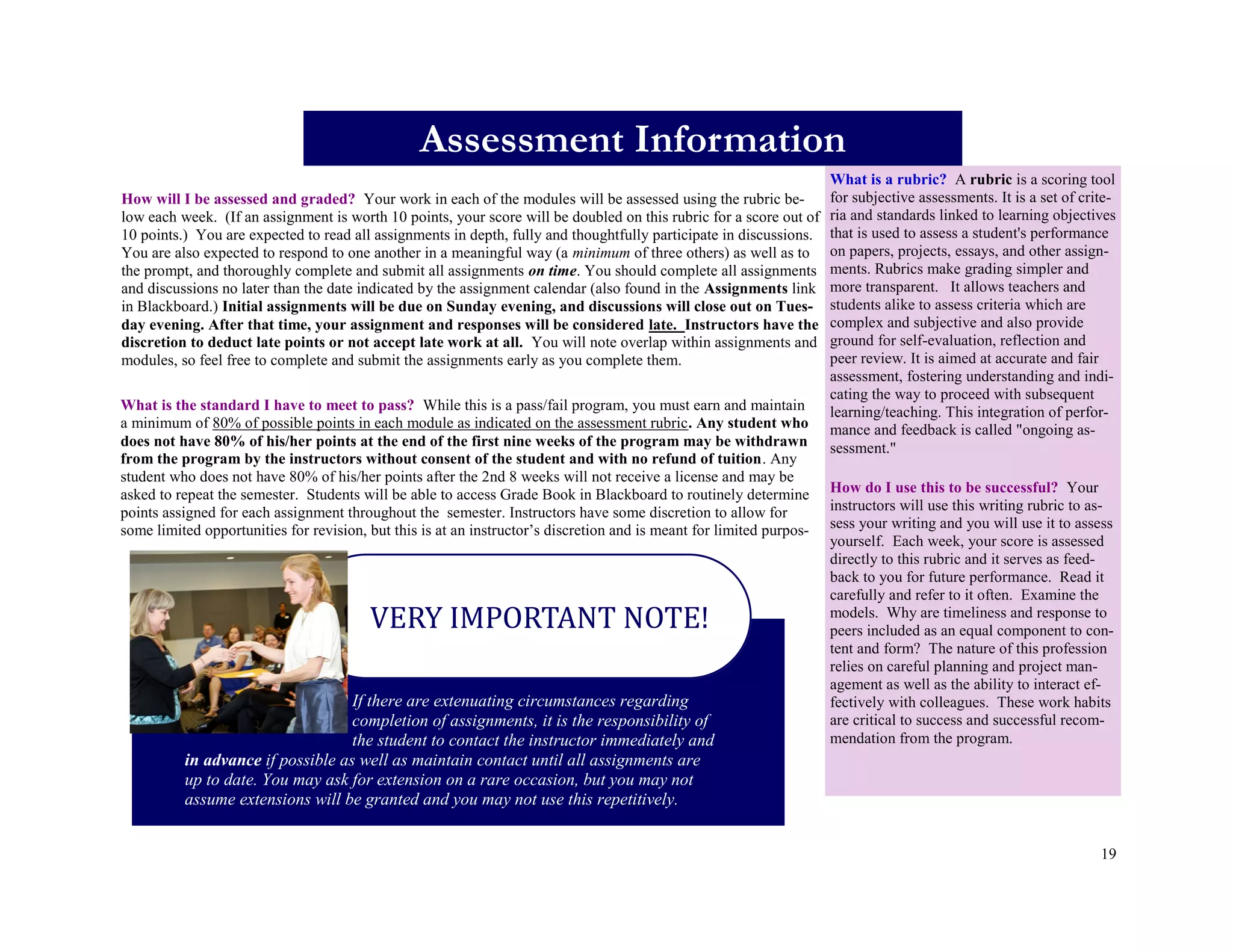 19
How will I be assessed and graded? Your work in each of the modules will be assessed using the rubric be-
low each week. (If an assignment is worth 10 points, your score will be doubled on this rubric for a score out of
10 points.) You are expected to read all assignments in depth, fully and thoughtfully participate in discussions.
You are also expected to respond to one another in a meaningful way (a minimum of three others) as well as to
the prompt, and thoroughly complete and submit all assignments on time. You should complete all assignments
and discussions no later than the date indicated by the assignment calendar (also found in the Assignments link
in Blackboard.) Initial assignments will be due on Sunday evening, and discussions will close out on Tues-
day evening. After that time, your assignment and responses will be considered late. Instructors have the
discretion to deduct late points or not accept late work at all. You will note overlap within assignments and
modules, so feel free to complete and submit the assignments early as you complete them.
Assessment Information
What is a rubric? A rubric is a scoring tool
for subjective assessments. It is a set of crite-
ria and standards linked to learning objectives
that is used to assess a student's performance
on papers, projects, essays, and other assign-
ments. Rubrics make grading simpler and
more transparent. It allows teachers and
students alike to assess criteria which are
complex and subjective and also provide
ground for self-evaluation, reflection and
peer review. It is aimed at accurate and fair
assessment, fostering understanding and indi-
cating the way to proceed with subsequent
learning/teaching. This integration of perfor-
mance and feedback is called "ongoing as-
sessment."
How do I use this to be successful? Your
instructors will use this writing rubric to as-
sess your writing and you will use it to assess
yourself. Each week, your score is assessed
directly to this rubric and it serves as feed-
back to you for future performance. Read it
carefully and refer to it often. Examine the
models. Why are timeliness and response to
peers included as an equal component to con-
tent and form? The nature of this profession
relies on careful planning and project man-
agement as well as the ability to interact ef-
fectively with colleagues. These work habits
are critical to success and successful recom-
mendation from the program.
What is the standard I have to meet to pass? While this is a pass/fail program, you must earn and maintain
a minimum of 80% of possible points in each module as indicated on the assessment rubric. Any student who
does not have 80% of his/her points at the end of the first nine weeks of the program may be withdrawn
from the program by the instructors without consent of the student and with no refund of tuition. Any
student who does not have 80% of his/her points after the 2nd 8 weeks will not receive a license and may be
asked to repeat the semester. Students will be able to access Grade Book in Blackboard to routinely determine
points assigned for each assignment throughout the semester. Instructors have some discretion to allow for
some limited opportunities for revision, but this is at an instructor’s discretion and is meant for limited purpos-
If there are extenuating circumstances regarding
completion of assignments, it is the responsibility of
the student to contact the instructor immediately and
in advance if possible as well as maintain contact until all assignments are
up to date. You may ask for extension on a rare occasion, but you may not
assume extensions will be granted and you may not use this repetitively.
VERY IMPORTANT NOTE!
 
