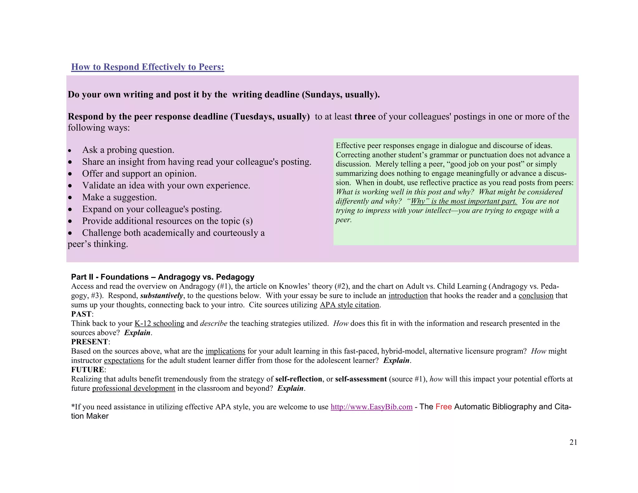 21
How to Respond Effectively to Peers:
Part II - Foundations – Andragogy vs. Pedagogy
Access and read the overview on Andragogy (#1), the article on Knowles’ theory (#2), and the chart on Adult vs. Child Learning (Andragogy vs. Peda-
gogy, #3). Respond, substantively, to the questions below. With your essay be sure to include an introduction that hooks the reader and a conclusion that
sums up your thoughts, connecting back to your intro. Cite sources utilizing APA style citation.
PAST:
Think back to your K-12 schooling and describe the teaching strategies utilized. How does this fit in with the information and research presented in the
sources above? Explain.
PRESENT:
Based on the sources above, what are the implications for your adult learning in this fast-paced, hybrid-model, alternative licensure program? How might
instructor expectations for the adult student learner differ from those for the adolescent learner? Explain.
FUTURE:
Realizing that adults benefit tremendously from the strategy of self-reflection, or self-assessment (source #1), how will this impact your potential efforts at
future professional development in the classroom and beyond? Explain.
*If you need assistance in utilizing effective APA style, you are welcome to use http://www.EasyBib.com - The Free Automatic Bibliography and Cita-
tion Maker
Do your own writing and post it by the writing deadline (Sundays, usually).
Respond by the peer response deadline (Tuesdays, usually) to at least three of your colleagues' postings in one or more of the
following ways:
 Ask a probing question.
 Share an insight from having read your colleague's posting.
 Offer and support an opinion.
 Validate an idea with your own experience.
 Make a suggestion.
 Expand on your colleague's posting.
 Provide additional resources on the topic (s)
 Challenge both academically and courteously a
peer’s thinking.
Effective peer responses engage in dialogue and discourse of ideas.
Correcting another student’s grammar or punctuation does not advance a
discussion. Merely telling a peer, “good job on your post” or simply
summarizing does nothing to engage meaningfully or advance a discus-
sion. When in doubt, use reflective practice as you read posts from peers:
What is working well in this post and why? What might be considered
differently and why? “Why” is the most important part. You are not
trying to impress with your intellect—you are trying to engage with a
peer.
 