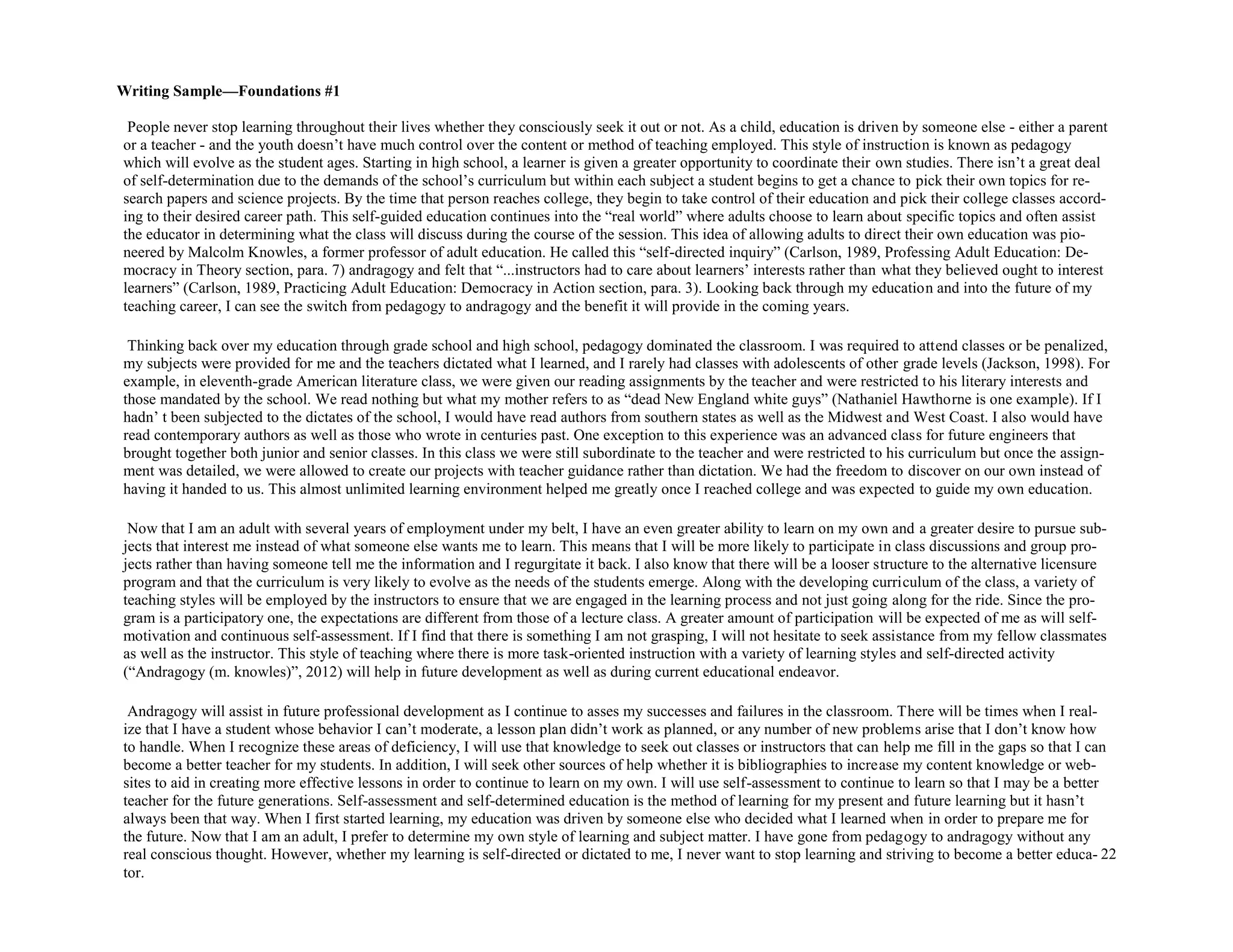 22
People never stop learning throughout their lives whether they consciously seek it out or not. As a child, education is driven by someone else - either a parent
or a teacher - and the youth doesn’t have much control over the content or method of teaching employed. This style of instruction is known as pedagogy
which will evolve as the student ages. Starting in high school, a learner is given a greater opportunity to coordinate their own studies. There isn’t a great deal
of self-determination due to the demands of the school’s curriculum but within each subject a student begins to get a chance to pick their own topics for re-
search papers and science projects. By the time that person reaches college, they begin to take control of their education and pick their college classes accord-
ing to their desired career path. This self-guided education continues into the “real world” where adults choose to learn about specific topics and often assist
the educator in determining what the class will discuss during the course of the session. This idea of allowing adults to direct their own education was pio-
neered by Malcolm Knowles, a former professor of adult education. He called this “self-directed inquiry” (Carlson, 1989, Professing Adult Education: De-
mocracy in Theory section, para. 7) andragogy and felt that “...instructors had to care about learners’ interests rather than what they believed ought to interest
learners” (Carlson, 1989, Practicing Adult Education: Democracy in Action section, para. 3). Looking back through my education and into the future of my
teaching career, I can see the switch from pedagogy to andragogy and the benefit it will provide in the coming years.
Thinking back over my education through grade school and high school, pedagogy dominated the classroom. I was required to attend classes or be penalized,
my subjects were provided for me and the teachers dictated what I learned, and I rarely had classes with adolescents of other grade levels (Jackson, 1998). For
example, in eleventh-grade American literature class, we were given our reading assignments by the teacher and were restricted to his literary interests and
those mandated by the school. We read nothing but what my mother refers to as “dead New England white guys” (Nathaniel Hawthorne is one example). If I
hadn’ t been subjected to the dictates of the school, I would have read authors from southern states as well as the Midwest and West Coast. I also would have
read contemporary authors as well as those who wrote in centuries past. One exception to this experience was an advanced class for future engineers that
brought together both junior and senior classes. In this class we were still subordinate to the teacher and were restricted to his curriculum but once the assign-
ment was detailed, we were allowed to create our projects with teacher guidance rather than dictation. We had the freedom to discover on our own instead of
having it handed to us. This almost unlimited learning environment helped me greatly once I reached college and was expected to guide my own education.
Now that I am an adult with several years of employment under my belt, I have an even greater ability to learn on my own and a greater desire to pursue sub-
jects that interest me instead of what someone else wants me to learn. This means that I will be more likely to participate in class discussions and group pro-
jects rather than having someone tell me the information and I regurgitate it back. I also know that there will be a looser structure to the alternative licensure
program and that the curriculum is very likely to evolve as the needs of the students emerge. Along with the developing curriculum of the class, a variety of
teaching styles will be employed by the instructors to ensure that we are engaged in the learning process and not just going along for the ride. Since the pro-
gram is a participatory one, the expectations are different from those of a lecture class. A greater amount of participation will be expected of me as will self-
motivation and continuous self-assessment. If I find that there is something I am not grasping, I will not hesitate to seek assistance from my fellow classmates
as well as the instructor. This style of teaching where there is more task-oriented instruction with a variety of learning styles and self-directed activity
(“Andragogy (m. knowles)”, 2012) will help in future development as well as during current educational endeavor.
Andragogy will assist in future professional development as I continue to asses my successes and failures in the classroom. There will be times when I real-
ize that I have a student whose behavior I can’t moderate, a lesson plan didn’t work as planned, or any number of new problems arise that I don’t know how
to handle. When I recognize these areas of deficiency, I will use that knowledge to seek out classes or instructors that can help me fill in the gaps so that I can
become a better teacher for my students. In addition, I will seek other sources of help whether it is bibliographies to increase my content knowledge or web-
sites to aid in creating more effective lessons in order to continue to learn on my own. I will use self-assessment to continue to learn so that I may be a better
teacher for the future generations. Self-assessment and self-determined education is the method of learning for my present and future learning but it hasn’t
always been that way. When I first started learning, my education was driven by someone else who decided what I learned when in order to prepare me for
the future. Now that I am an adult, I prefer to determine my own style of learning and subject matter. I have gone from pedagogy to andragogy without any
real conscious thought. However, whether my learning is self-directed or dictated to me, I never want to stop learning and striving to become a better educa-
tor.
Writing Sample—Foundations #1
 