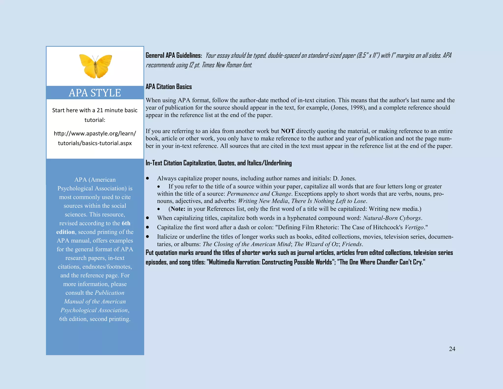 24
Start here with a 21 minute basic
tutorial:
http://www.apastyle.org/learn/
tutorials/basics-tutorial.aspx
APA STYLE
General APA Guidelines: Your essay should be typed, double-spaced on standard-sized paper (8.5" x 11") with 1" margins on all sides. APA
recommends using 12 pt. Times New Roman font.
APA Citation Basics
When using APA format, follow the author-date method of in-text citation. This means that the author's last name and the
year of publication for the source should appear in the text, for example, (Jones, 1998), and a complete reference should
appear in the reference list at the end of the paper.
If you are referring to an idea from another work but NOT directly quoting the material, or making reference to an entire
book, article or other work, you only have to make reference to the author and year of publication and not the page num-
ber in your in-text reference. All sources that are cited in the text must appear in the reference list at the end of the paper.
In-Text Citation Capitalization, Quotes, and Italics/Underlining
 Always capitalize proper nouns, including author names and initials: D. Jones.
 If you refer to the title of a source within your paper, capitalize all words that are four letters long or greater
within the title of a source: Permanence and Change. Exceptions apply to short words that are verbs, nouns, pro-
nouns, adjectives, and adverbs: Writing New Media, There Is Nothing Left to Lose.
 (Note: in your References list, only the first word of a title will be capitalized: Writing new media.)
 When capitalizing titles, capitalize both words in a hyphenated compound word: Natural-Born Cyborgs.
 Capitalize the first word after a dash or colon: "Defining Film Rhetoric: The Case of Hitchcock's Vertigo."
 Italicize or underline the titles of longer works such as books, edited collections, movies, television series, documen-
taries, or albums: The Closing of the American Mind; The Wizard of Oz; Friends.
Put quotation marks around the titles of shorter works such as journal articles, articles from edited collections, television series
episodes, and song titles: "Multimedia Narration: Constructing Possible Worlds"; "The One Where Chandler Can't Cry."
APA (American
Psychological Association) is
most commonly used to cite
sources within the social
sciences. This resource,
revised according to the 6th
edition, second printing of the
APA manual, offers examples
for the general format of APA
research papers, in-text
citations, endnotes/footnotes,
and the reference page. For
more information, please
consult the Publication
Manual of the American
Psychological Association,
6th edition, second printing.
 