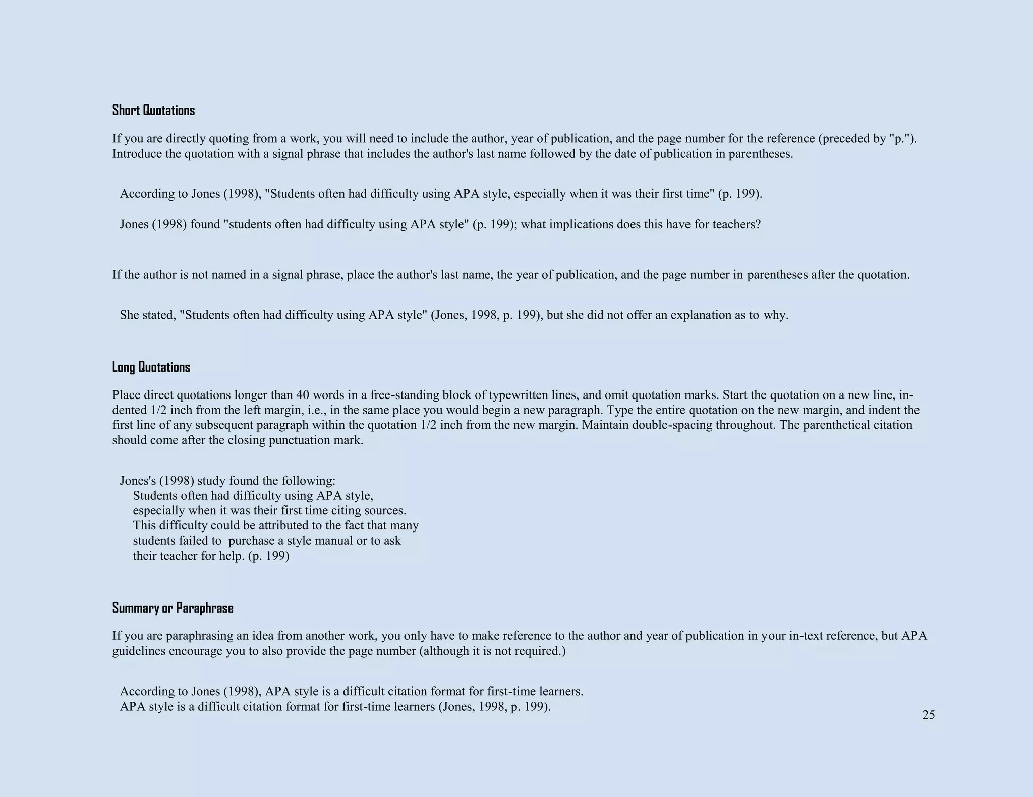 25
Short Quotations
If you are directly quoting from a work, you will need to include the author, year of publication, and the page number for the reference (preceded by "p.").
Introduce the quotation with a signal phrase that includes the author's last name followed by the date of publication in parentheses.
If the author is not named in a signal phrase, place the author's last name, the year of publication, and the page number in parentheses after the quotation.
Long Quotations
Place direct quotations longer than 40 words in a free-standing block of typewritten lines, and omit quotation marks. Start the quotation on a new line, in-
dented 1/2 inch from the left margin, i.e., in the same place you would begin a new paragraph. Type the entire quotation on the new margin, and indent the
first line of any subsequent paragraph within the quotation 1/2 inch from the new margin. Maintain double-spacing throughout. The parenthetical citation
should come after the closing punctuation mark.
Summary or Paraphrase
If you are paraphrasing an idea from another work, you only have to make reference to the author and year of publication in your in-text reference, but APA
guidelines encourage you to also provide the page number (although it is not required.)
According to Jones (1998), "Students often had difficulty using APA style, especially when it was their first time" (p. 199).
Jones (1998) found "students often had difficulty using APA style" (p. 199); what implications does this have for teachers?
She stated, "Students often had difficulty using APA style" (Jones, 1998, p. 199), but she did not offer an explanation as to why.
Jones's (1998) study found the following:
Students often had difficulty using APA style,
especially when it was their first time citing sources.
This difficulty could be attributed to the fact that many
students failed to purchase a style manual or to ask
their teacher for help. (p. 199)
According to Jones (1998), APA style is a difficult citation format for first-time learners.
APA style is a difficult citation format for first-time learners (Jones, 1998, p. 199).
 