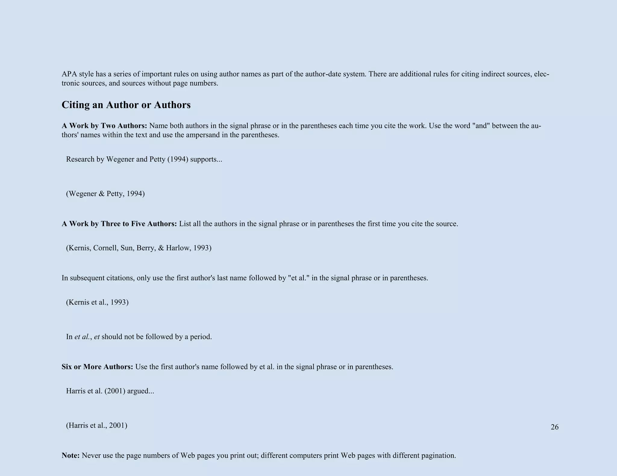 26
APA style has a series of important rules on using author names as part of the author-date system. There are additional rules for citing indirect sources, elec-
tronic sources, and sources without page numbers.
Citing an Author or Authors
A Work by Two Authors: Name both authors in the signal phrase or in the parentheses each time you cite the work. Use the word "and" between the au-
thors' names within the text and use the ampersand in the parentheses.
A Work by Three to Five Authors: List all the authors in the signal phrase or in parentheses the first time you cite the source.
In subsequent citations, only use the first author's last name followed by "et al." in the signal phrase or in parentheses.
Six or More Authors: Use the first author's name followed by et al. in the signal phrase or in parentheses.
Note: Never use the page numbers of Web pages you print out; different computers print Web pages with different pagination.
Research by Wegener and Petty (1994) supports...
(Wegener & Petty, 1994)
(Kernis, Cornell, Sun, Berry, & Harlow, 1993)
(Kernis et al., 1993)
In et al., et should not be followed by a period.
Harris et al. (2001) argued...
(Harris et al., 2001)
 