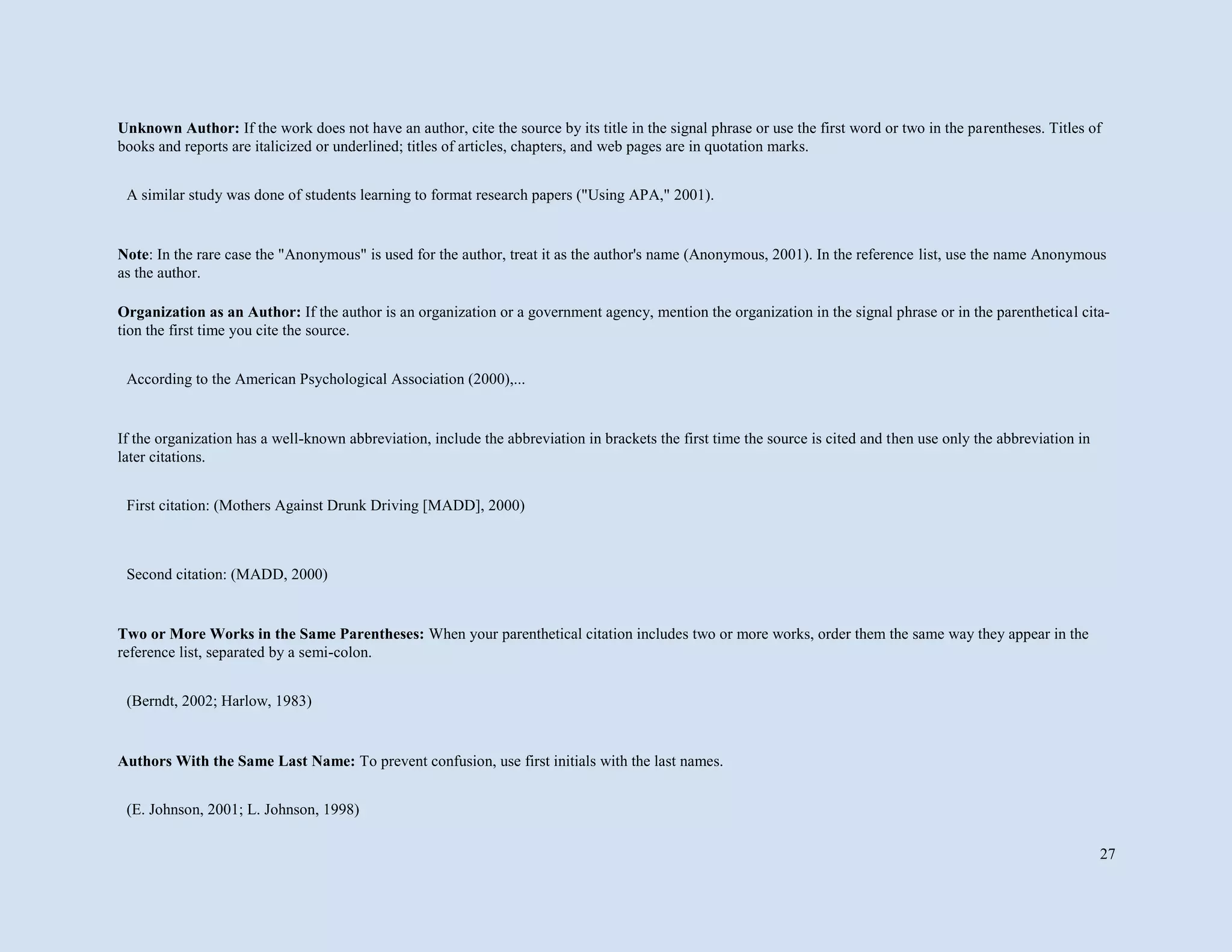 27
Unknown Author: If the work does not have an author, cite the source by its title in the signal phrase or use the first word or two in the parentheses. Titles of
books and reports are italicized or underlined; titles of articles, chapters, and web pages are in quotation marks.
Note: In the rare case the "Anonymous" is used for the author, treat it as the author's name (Anonymous, 2001). In the reference list, use the name Anonymous
as the author.
Organization as an Author: If the author is an organization or a government agency, mention the organization in the signal phrase or in the parenthetical cita-
tion the first time you cite the source.
If the organization has a well-known abbreviation, include the abbreviation in brackets the first time the source is cited and then use only the abbreviation in
later citations.
Two or More Works in the Same Parentheses: When your parenthetical citation includes two or more works, order them the same way they appear in the
reference list, separated by a semi-colon.
Authors With the Same Last Name: To prevent confusion, use first initials with the last names.
A similar study was done of students learning to format research papers ("Using APA," 2001).
According to the American Psychological Association (2000),...
First citation: (Mothers Against Drunk Driving [MADD], 2000)
Second citation: (MADD, 2000)
(Berndt, 2002; Harlow, 1983)
(E. Johnson, 2001; L. Johnson, 1998)
 