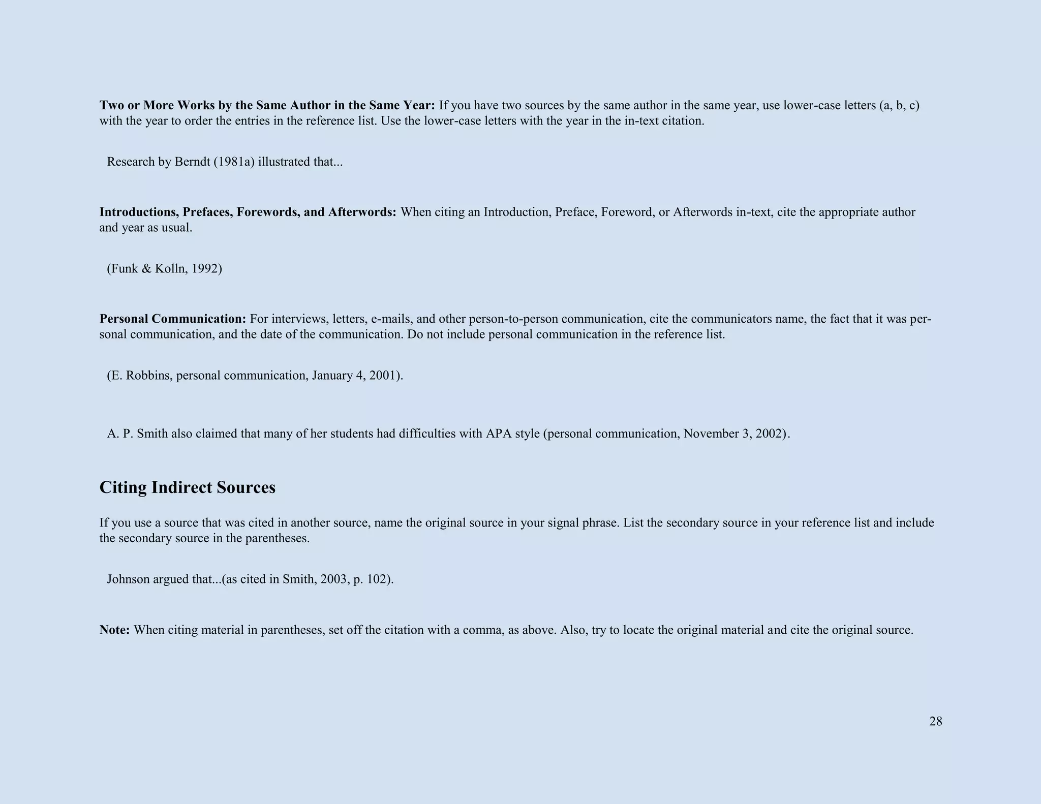 28
Two or More Works by the Same Author in the Same Year: If you have two sources by the same author in the same year, use lower-case letters (a, b, c)
with the year to order the entries in the reference list. Use the lower-case letters with the year in the in-text citation.
Introductions, Prefaces, Forewords, and Afterwords: When citing an Introduction, Preface, Foreword, or Afterwords in-text, cite the appropriate author
and year as usual.
Personal Communication: For interviews, letters, e-mails, and other person-to-person communication, cite the communicators name, the fact that it was per-
sonal communication, and the date of the communication. Do not include personal communication in the reference list.
Citing Indirect Sources
If you use a source that was cited in another source, name the original source in your signal phrase. List the secondary source in your reference list and include
the secondary source in the parentheses.
Note: When citing material in parentheses, set off the citation with a comma, as above. Also, try to locate the original material and cite the original source.
Research by Berndt (1981a) illustrated that...
(Funk & Kolln, 1992)
(E. Robbins, personal communication, January 4, 2001).
A. P. Smith also claimed that many of her students had difficulties with APA style (personal communication, November 3, 2002).
Johnson argued that...(as cited in Smith, 2003, p. 102).
 