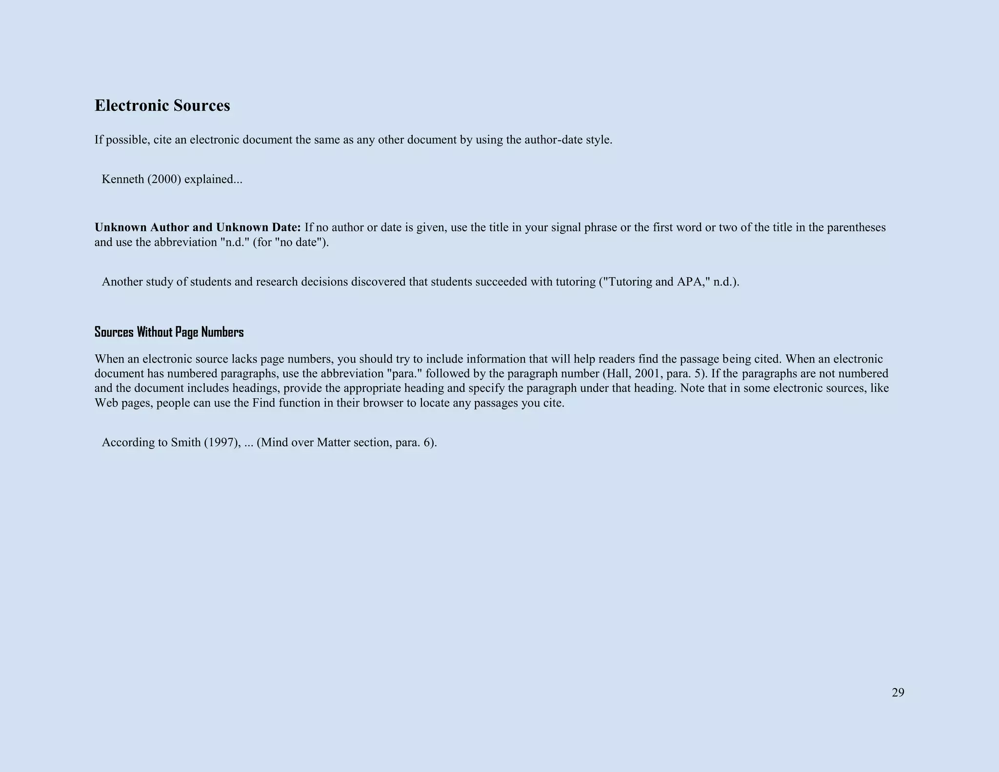 29
Electronic Sources
If possible, cite an electronic document the same as any other document by using the author-date style.
Unknown Author and Unknown Date: If no author or date is given, use the title in your signal phrase or the first word or two of the title in the parentheses
and use the abbreviation "n.d." (for "no date").
Sources Without Page Numbers
When an electronic source lacks page numbers, you should try to include information that will help readers find the passage being cited. When an electronic
document has numbered paragraphs, use the abbreviation "para." followed by the paragraph number (Hall, 2001, para. 5). If the paragraphs are not numbered
and the document includes headings, provide the appropriate heading and specify the paragraph under that heading. Note that in some electronic sources, like
Web pages, people can use the Find function in their browser to locate any passages you cite.
Kenneth (2000) explained...
Another study of students and research decisions discovered that students succeeded with tutoring ("Tutoring and APA," n.d.).
According to Smith (1997), ... (Mind over Matter section, para. 6).
 