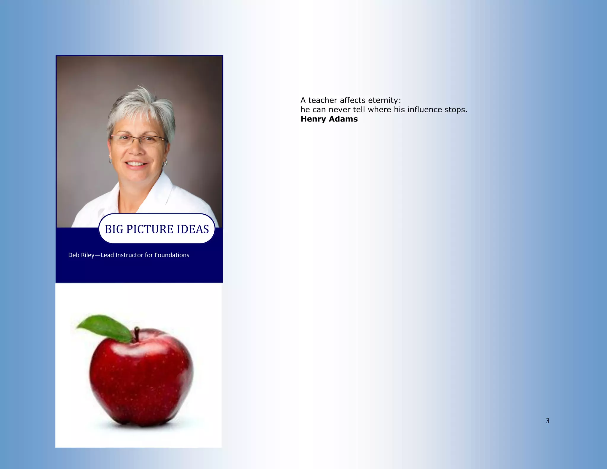 3
Deb Riley—Lead Instructor for Foundations
BIG PICTURE IDEAS
A teacher affects eternity:
he can never tell where his influence stops.
Henry Adams
 