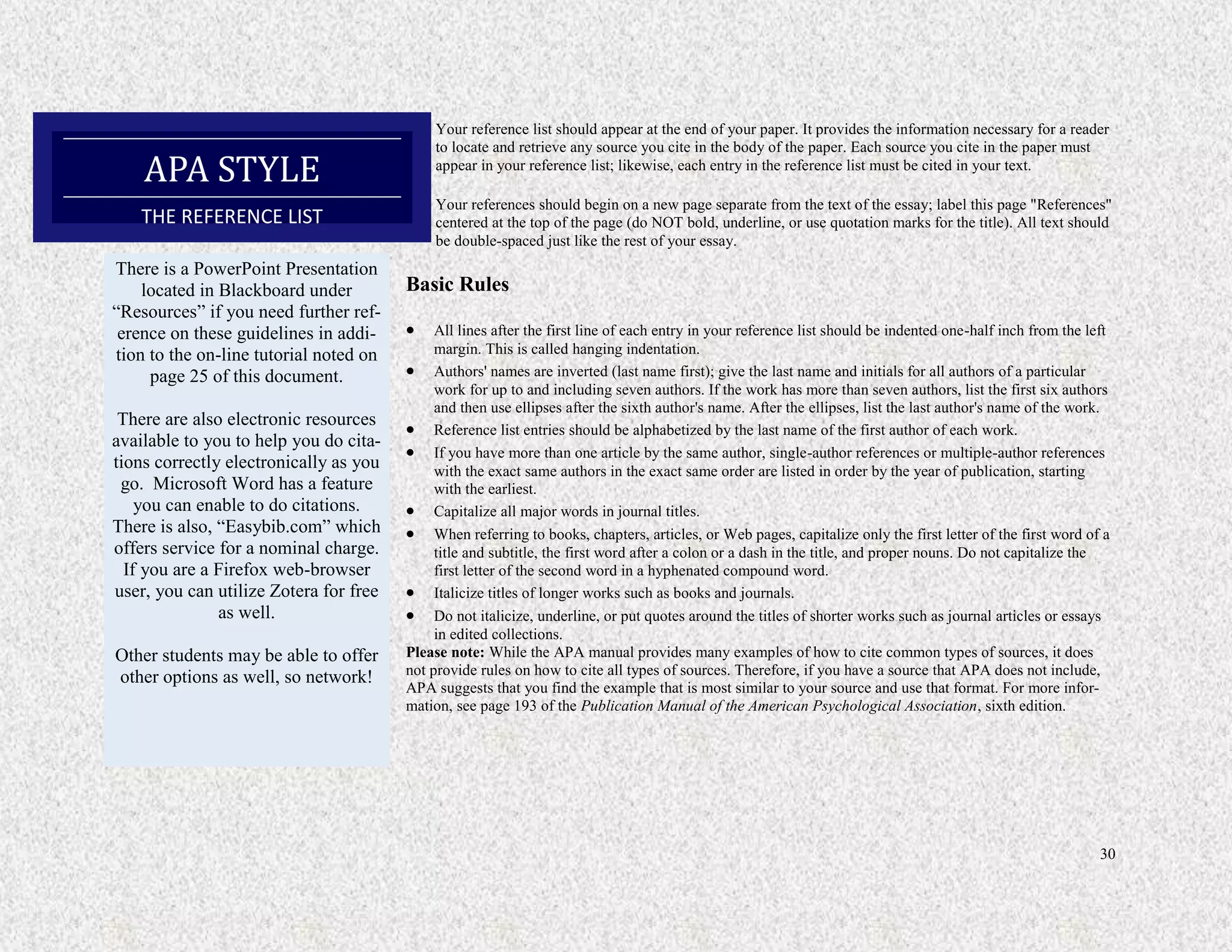 30
Your reference list should appear at the end of your paper. It provides the information necessary for a reader
to locate and retrieve any source you cite in the body of the paper. Each source you cite in the paper must
appear in your reference list; likewise, each entry in the reference list must be cited in your text.
Your references should begin on a new page separate from the text of the essay; label this page "References"
centered at the top of the page (do NOT bold, underline, or use quotation marks for the title). All text should
be double-spaced just like the rest of your essay.
Basic Rules
 All lines after the first line of each entry in your reference list should be indented one-half inch from the left
margin. This is called hanging indentation.
 Authors' names are inverted (last name first); give the last name and initials for all authors of a particular
work for up to and including seven authors. If the work has more than seven authors, list the first six authors
and then use ellipses after the sixth author's name. After the ellipses, list the last author's name of the work.
 Reference list entries should be alphabetized by the last name of the first author of each work.
 If you have more than one article by the same author, single-author references or multiple-author references
with the exact same authors in the exact same order are listed in order by the year of publication, starting
with the earliest.
 Capitalize all major words in journal titles.
 When referring to books, chapters, articles, or Web pages, capitalize only the first letter of the first word of a
title and subtitle, the first word after a colon or a dash in the title, and proper nouns. Do not capitalize the
first letter of the second word in a hyphenated compound word.
 Italicize titles of longer works such as books and journals.
 Do not italicize, underline, or put quotes around the titles of shorter works such as journal articles or essays
in edited collections.
Please note: While the APA manual provides many examples of how to cite common types of sources, it does
not provide rules on how to cite all types of sources. Therefore, if you have a source that APA does not include,
APA suggests that you find the example that is most similar to your source and use that format. For more infor-
mation, see page 193 of the Publication Manual of the American Psychological Association, sixth edition.
APA STYLE
THE REFERENCE LIST
There is a PowerPoint Presentation
located in Blackboard under
“Resources” if you need further ref-
erence on these guidelines in addi-
tion to the on-line tutorial noted on
page 25 of this document.
There are also electronic resources
available to you to help you do cita-
tions correctly electronically as you
go. Microsoft Word has a feature
you can enable to do citations.
There is also, “Easybib.com” which
offers service for a nominal charge.
If you are a Firefox web-browser
user, you can utilize Zotera for free
as well.
Other students may be able to offer
other options as well, so network!
 