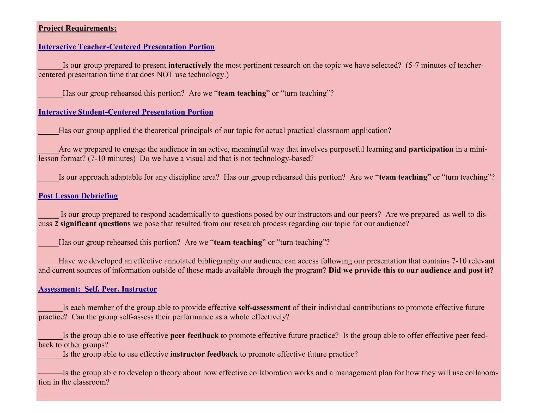 33
Project Requirements:
Interactive Teacher-Centered Presentation Portion
______Is our group prepared to present interactively the most pertinent research on the topic we have selected? (5-7 minutes of teacher-
centered presentation time that does NOT use technology.)
______Has our group rehearsed this portion? Are we “team teaching” or “turn teaching”?
Interactive Student-Centered Presentation Portion
_____Has our group applied the theoretical principals of our topic for actual practical classroom application?
_____Are we prepared to engage the audience in an active, meaningful way that involves purposeful learning and participation in a mini-
lesson format? (7-10 minutes) Do we have a visual aid that is not technology-based?
_____Is our approach adaptable for any discipline area? Has our group rehearsed this portion? Are we “team teaching” or “turn teaching”?
Post Lesson Debriefing
_____ Is our group prepared to respond academically to questions posed by our instructors and our peers? Are we prepared as well to dis-
cuss 2 significant questions we pose that resulted from our research process regarding our topic for our audience?
_____Has our group rehearsed this portion? Are we “team teaching” or “turn teaching”?
_____Have we developed an effective annotated bibliography our audience can access following our presentation that contains 7-10 relevant
and current sources of information outside of those made available through the program? Did we provide this to our audience and post it?
Assessment: Self, Peer, Instructor
______Is each member of the group able to provide effective self-assessment of their individual contributions to promote effective future
practice? Can the group self-assess their performance as a whole effectively?
______Is the group able to use effective peer feedback to promote effective future practice? Is the group able to offer effective peer feed-
back to other groups?
______Is the group able to use effective instructor feedback to promote effective future practice?
———Is the group able to develop a theory about how effective collaboration works and a management plan for how they will use collabora-
tion in the classroom?
 