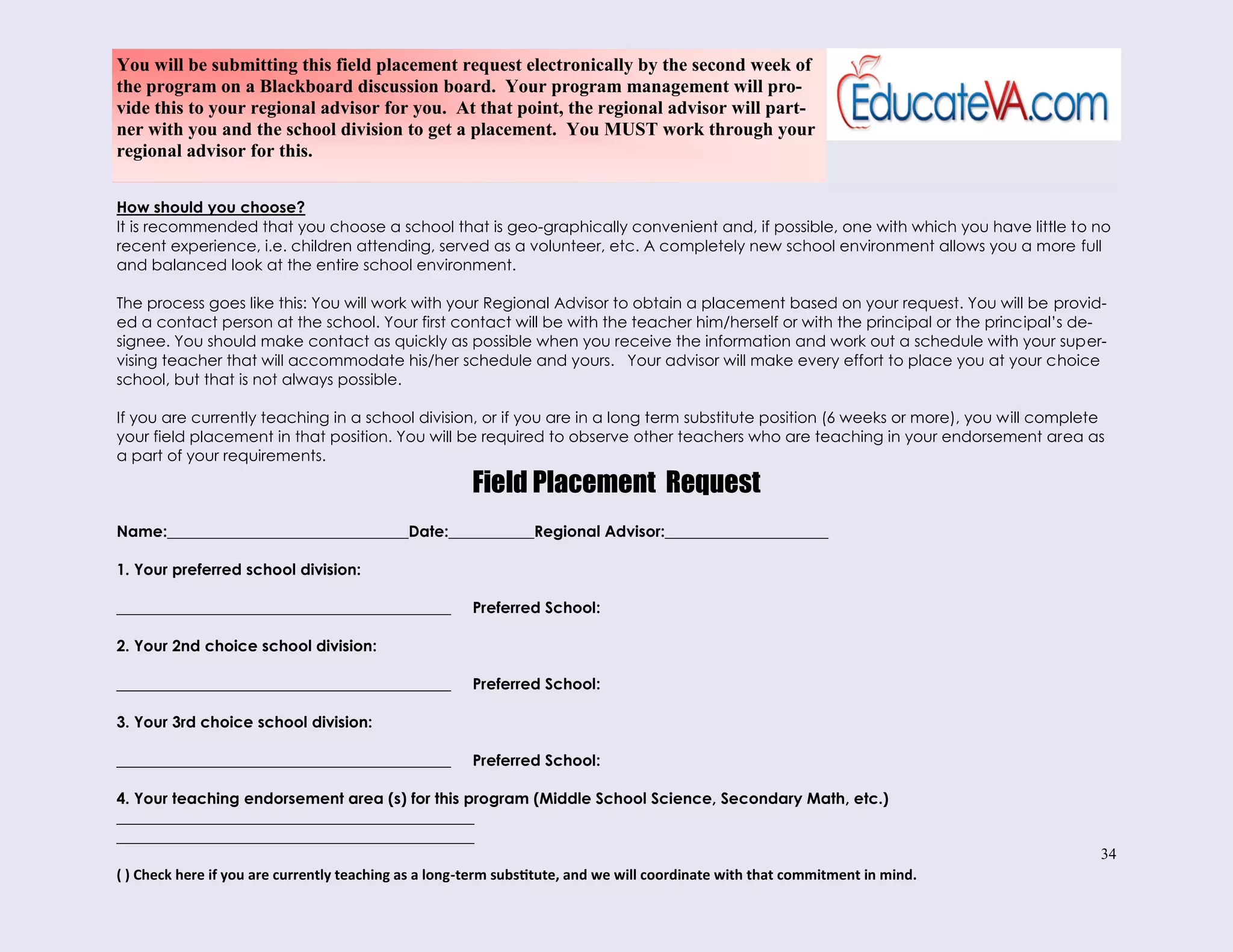 34
How should you choose?
It is recommended that you choose a school that is geo-graphically convenient and, if possible, one with which you have little to no
recent experience, i.e. children attending, served as a volunteer, etc. A completely new school environment allows you a more full
and balanced look at the entire school environment.
The process goes like this: You will work with your Regional Advisor to obtain a placement based on your request. You will be provid-
ed a contact person at the school. Your first contact will be with the teacher him/herself or with the principal or the principal’s de-
signee. You should make contact as quickly as possible when you receive the information and work out a schedule with your super-
vising teacher that will accommodate his/her schedule and yours. Your advisor will make every effort to place you at your choice
school, but that is not always possible.
If you are currently teaching in a school division, or if you are in a long term substitute position (6 weeks or more), you will complete
your field placement in that position. You will be required to observe other teachers who are teaching in your endorsement area as
a part of your requirements.
Field Placement Request
Name:_______________________________Date:___________Regional Advisor:_____________________
1. Your preferred school division:
___________________________________________ Preferred School:
2. Your 2nd choice school division:
___________________________________________ Preferred School:
3. Your 3rd choice school division:
___________________________________________ Preferred School:
4. Your teaching endorsement area (s) for this program (Middle School Science, Secondary Math, etc.)
______________________________________________
______________________________________________
( ) Check here if you are currently teaching as a long-term substitute, and we will coordinate with that commitment in mind.
You will be submitting this field placement request electronically by the second week of
the program on a Blackboard discussion board. Your program management will pro-
vide this to your regional advisor for you. At that point, the regional advisor will part-
ner with you and the school division to get a placement. You MUST work through your
regional advisor for this.
 