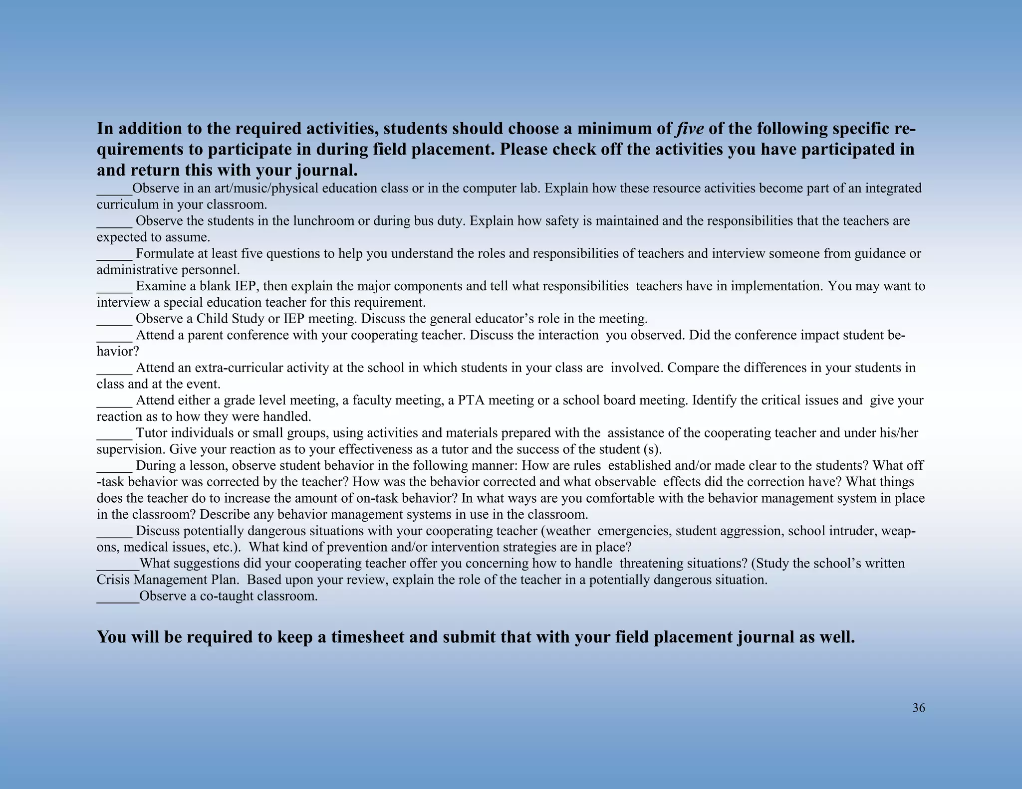 36
In addition to the required activities, students should choose a minimum of five of the following specific re-
quirements to participate in during field placement. Please check off the activities you have participated in
and return this with your journal.
_____Observe in an art/music/physical education class or in the computer lab. Explain how these resource activities become part of an integrated
curriculum in your classroom.
_____ Observe the students in the lunchroom or during bus duty. Explain how safety is maintained and the responsibilities that the teachers are
expected to assume.
_____ Formulate at least five questions to help you understand the roles and responsibilities of teachers and interview someone from guidance or
administrative personnel.
_____ Examine a blank IEP, then explain the major components and tell what responsibilities teachers have in implementation. You may want to
interview a special education teacher for this requirement.
_____ Observe a Child Study or IEP meeting. Discuss the general educator’s role in the meeting.
_____ Attend a parent conference with your cooperating teacher. Discuss the interaction you observed. Did the conference impact student be-
havior?
_____ Attend an extra-curricular activity at the school in which students in your class are involved. Compare the differences in your students in
class and at the event.
_____ Attend either a grade level meeting, a faculty meeting, a PTA meeting or a school board meeting. Identify the critical issues and give your
reaction as to how they were handled.
_____ Tutor individuals or small groups, using activities and materials prepared with the assistance of the cooperating teacher and under his/her
supervision. Give your reaction as to your effectiveness as a tutor and the success of the student (s).
_____ During a lesson, observe student behavior in the following manner: How are rules established and/or made clear to the students? What off
-task behavior was corrected by the teacher? How was the behavior corrected and what observable effects did the correction have? What things
does the teacher do to increase the amount of on-task behavior? In what ways are you comfortable with the behavior management system in place
in the classroom? Describe any behavior management systems in use in the classroom.
_____ Discuss potentially dangerous situations with your cooperating teacher (weather emergencies, student aggression, school intruder, weap-
ons, medical issues, etc.). What kind of prevention and/or intervention strategies are in place?
______What suggestions did your cooperating teacher offer you concerning how to handle threatening situations? (Study the school’s written
Crisis Management Plan. Based upon your review, explain the role of the teacher in a potentially dangerous situation.
______Observe a co-taught classroom.
You will be required to keep a timesheet and submit that with your field placement journal as well.
 