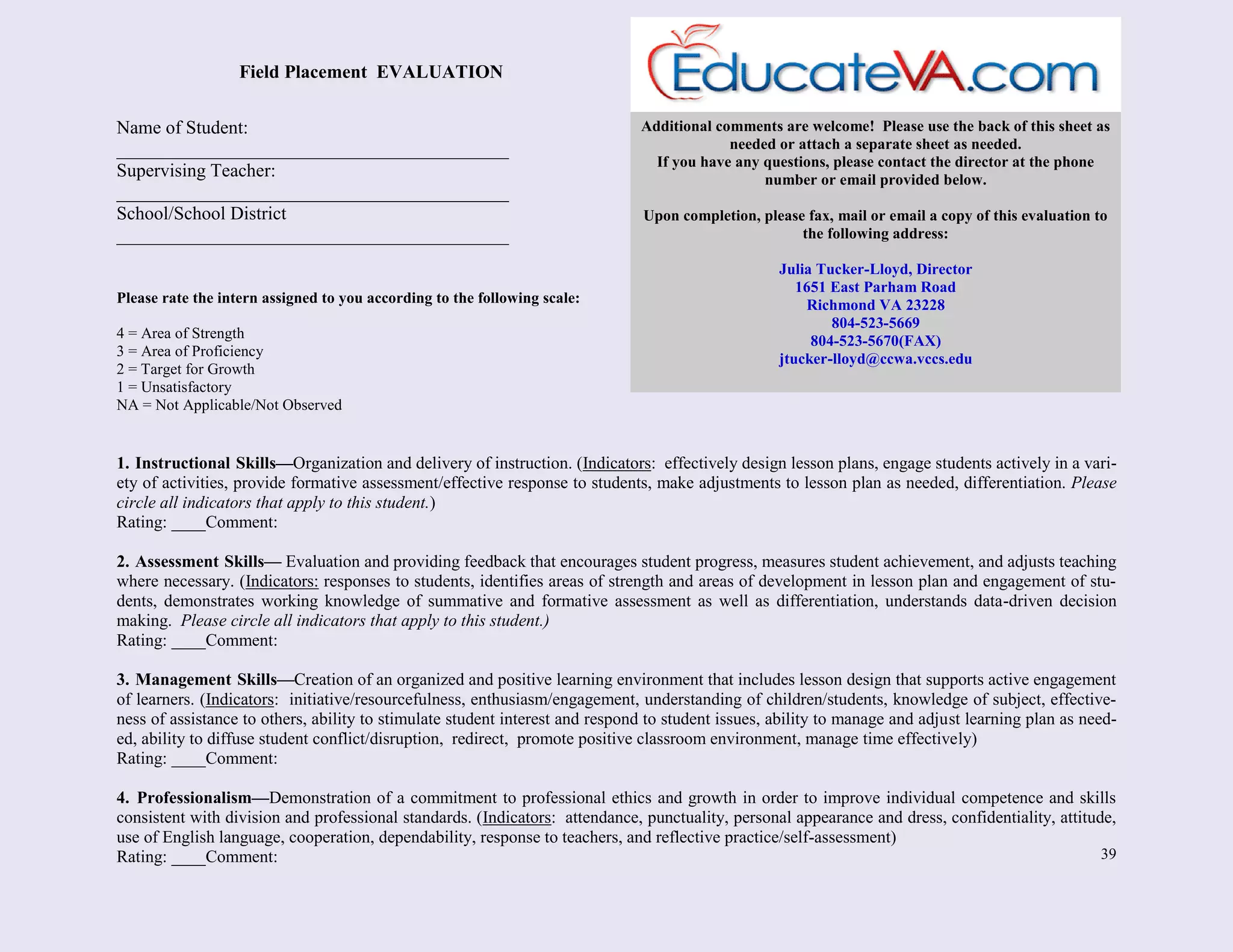 39
Name of Student:
__________________________________________
Supervising Teacher:
__________________________________________
School/School District
__________________________________________
Please rate the intern assigned to you according to the following scale:
4 = Area of Strength
3 = Area of Proficiency
2 = Target for Growth
1 = Unsatisfactory
NA = Not Applicable/Not Observed
1. Instructional Skills—Organization and delivery of instruction. (Indicators: effectively design lesson plans, engage students actively in a vari-
ety of activities, provide formative assessment/effective response to students, make adjustments to lesson plan as needed, differentiation. Please
circle all indicators that apply to this student.)
Rating: ____Comment:
2. Assessment Skills— Evaluation and providing feedback that encourages student progress, measures student achievement, and adjusts teaching
where necessary. (Indicators: responses to students, identifies areas of strength and areas of development in lesson plan and engagement of stu-
dents, demonstrates working knowledge of summative and formative assessment as well as differentiation, understands data-driven decision
making. Please circle all indicators that apply to this student.)
Rating: ____Comment:
3. Management Skills—Creation of an organized and positive learning environment that includes lesson design that supports active engagement
of learners. (Indicators: initiative/resourcefulness, enthusiasm/engagement, understanding of children/students, knowledge of subject, effective-
ness of assistance to others, ability to stimulate student interest and respond to student issues, ability to manage and adjust learning plan as need-
ed, ability to diffuse student conflict/disruption, redirect, promote positive classroom environment, manage time effectively)
Rating: ____Comment:
4. Professionalism—Demonstration of a commitment to professional ethics and growth in order to improve individual competence and skills
consistent with division and professional standards. (Indicators: attendance, punctuality, personal appearance and dress, confidentiality, attitude,
use of English language, cooperation, dependability, response to teachers, and reflective practice/self-assessment)
Rating: ____Comment:
Additional comments are welcome! Please use the back of this sheet as
needed or attach a separate sheet as needed.
If you have any questions, please contact the director at the phone
number or email provided below.
Upon completion, please fax, mail or email a copy of this evaluation to
the following address:
Julia Tucker-Lloyd, Director
1651 East Parham Road
Richmond VA 23228
804-523-5669
804-523-5670(FAX)
jtucker-lloyd@ccwa.vccs.edu
Field Placement EVALUATION
 