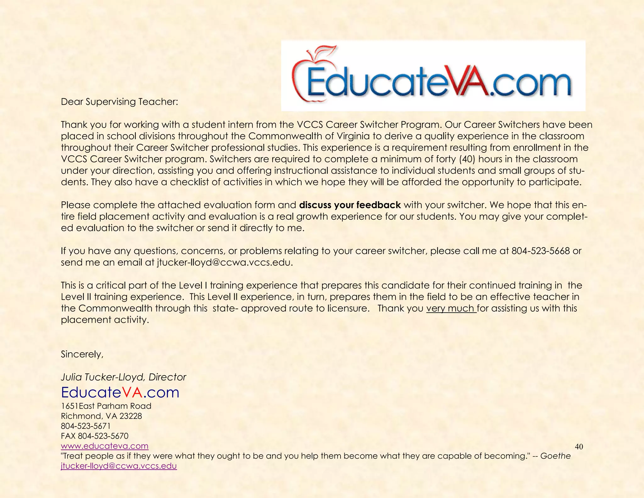 40
Dear Supervising Teacher:
Thank you for working with a student intern from the VCCS Career Switcher Program. Our Career Switchers have been
placed in school divisions throughout the Commonwealth of Virginia to derive a quality experience in the classroom
throughout their Career Switcher professional studies. This experience is a requirement resulting from enrollment in the
VCCS Career Switcher program. Switchers are required to complete a minimum of forty (40) hours in the classroom
under your direction, assisting you and offering instructional assistance to individual students and small groups of stu-
dents. They also have a checklist of activities in which we hope they will be afforded the opportunity to participate.
Please complete the attached evaluation form and discuss your feedback with your switcher. We hope that this en-
tire field placement activity and evaluation is a real growth experience for our students. You may give your complet-
ed evaluation to the switcher or send it directly to me.
If you have any questions, concerns, or problems relating to your career switcher, please call me at 804-523-5668 or
send me an email at jtucker-lloyd@ccwa.vccs.edu.
This is a critical part of the Level I training experience that prepares this candidate for their continued training in the
Level II training experience. This Level II experience, in turn, prepares them in the field to be an effective teacher in
the Commonwealth through this state- approved route to licensure. Thank you very much for assisting us with this
placement activity.
Sincerely,
Julia Tucker-Lloyd, Director
EducateVA.com
1651East Parham Road
Richmond, VA 23228
804-523-5671
FAX 804-523-5670
www.educateva.com
"Treat people as if they were what they ought to be and you help them become what they are capable of becoming." -- Goethe
jtucker-lloyd@ccwa.vccs.edu
 