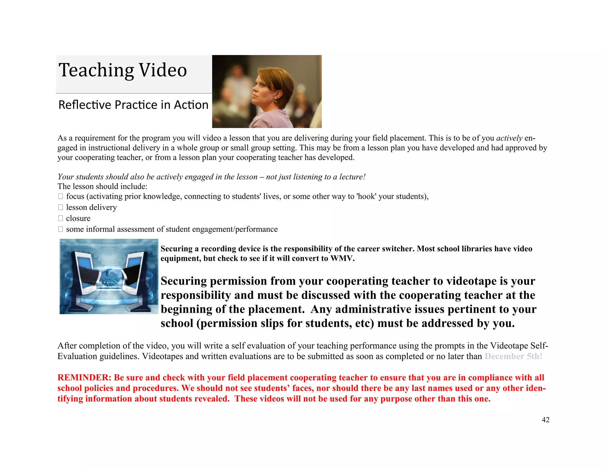 42
As a requirement for the program you will video a lesson that you are delivering during your field placement. This is to be of you actively en-
gaged in instructional delivery in a whole group or small group setting. This may be from a lesson plan you have developed and had approved by
your cooperating teacher, or from a lesson plan your cooperating teacher has developed.
Your students should also be actively engaged in the lesson – not just listening to a lecture!
The lesson should include:
focus (activating prior knowledge, connecting to students' lives, or some other way to 'hook' your students),
lesson delivery
closure
some informal assessment of student engagement/performance
Securing a recording device is the responsibility of the career switcher. Most school libraries have video
equipment, but check to see if it will convert to WMV.
Securing permission from your cooperating teacher to videotape is your
responsibility and must be discussed with the cooperating teacher at the
beginning of the placement. Any administrative issues pertinent to your
school (permission slips for students, etc) must be addressed by you.
After completion of the video, you will write a self evaluation of your teaching performance using the prompts in the Videotape Self-
Evaluation guidelines. Videotapes and written evaluations are to be submitted as soon as completed or no later than December 5th!
REMINDER: Be sure and check with your field placement cooperating teacher to ensure that you are in compliance with all
school policies and procedures. We should not see students’ faces, nor should there be any last names used or any other iden-
tifying information about students revealed. These videos will not be used for any purpose other than this one.
Reflective Practice in Action
Teaching Video
 