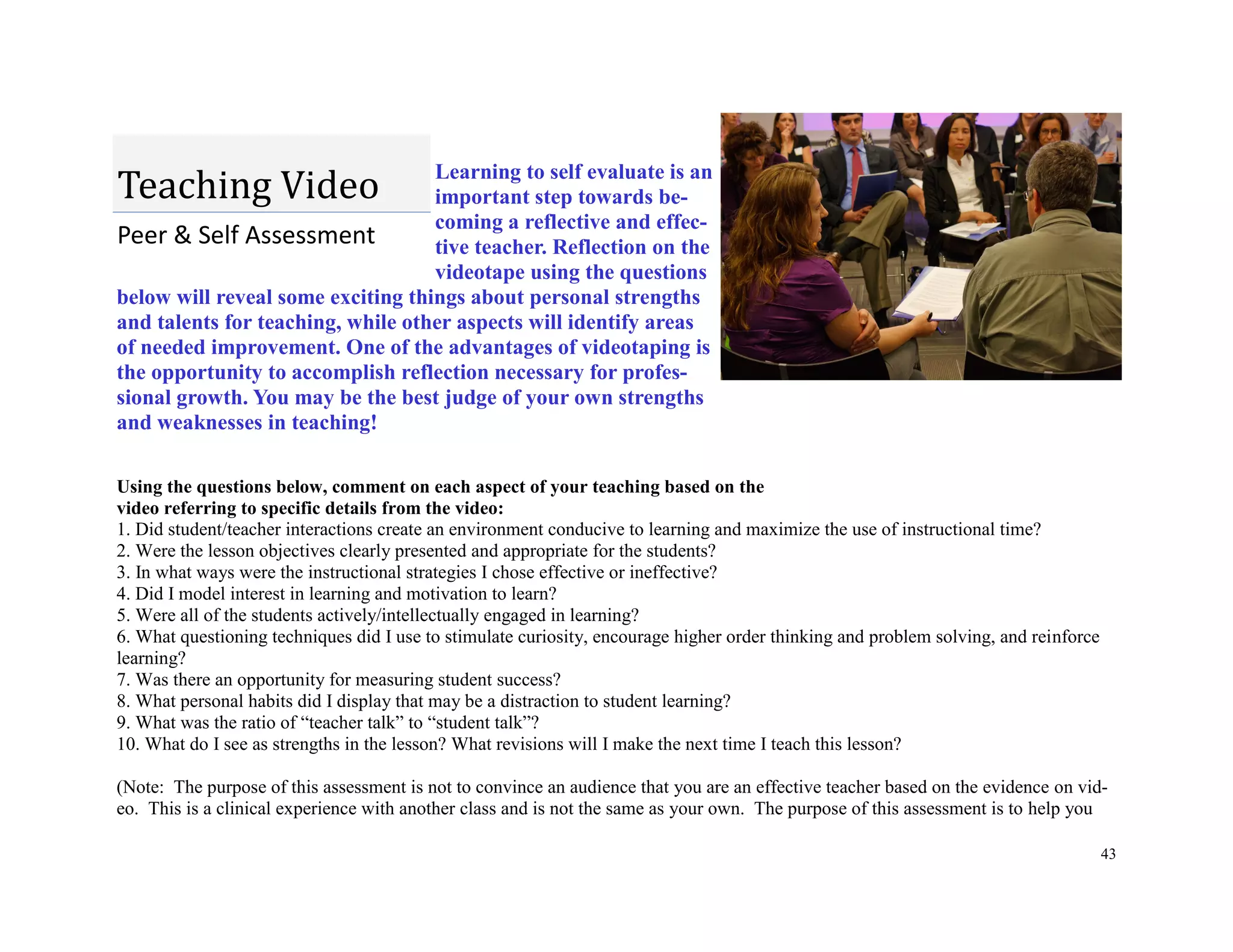 43
Learning to self evaluate is an
important step towards be-
coming a reflective and effec-
tive teacher. Reflection on the
videotape using the questions
below will reveal some exciting things about personal strengths
and talents for teaching, while other aspects will identify areas
of needed improvement. One of the advantages of videotaping is
the opportunity to accomplish reflection necessary for profes-
sional growth. You may be the best judge of your own strengths
and weaknesses in teaching!
Using the questions below, comment on each aspect of your teaching based on the
video referring to specific details from the video:
1. Did student/teacher interactions create an environment conducive to learning and maximize the use of instructional time?
2. Were the lesson objectives clearly presented and appropriate for the students?
3. In what ways were the instructional strategies I chose effective or ineffective?
4. Did I model interest in learning and motivation to learn?
5. Were all of the students actively/intellectually engaged in learning?
6. What questioning techniques did I use to stimulate curiosity, encourage higher order thinking and problem solving, and reinforce
learning?
7. Was there an opportunity for measuring student success?
8. What personal habits did I display that may be a distraction to student learning?
9. What was the ratio of “teacher talk” to “student talk”?
10. What do I see as strengths in the lesson? What revisions will I make the next time I teach this lesson?
(Note: The purpose of this assessment is not to convince an audience that you are an effective teacher based on the evidence on vid-
eo. This is a clinical experience with another class and is not the same as your own. The purpose of this assessment is to help you
Peer & Self Assessment
Teaching Video
 
