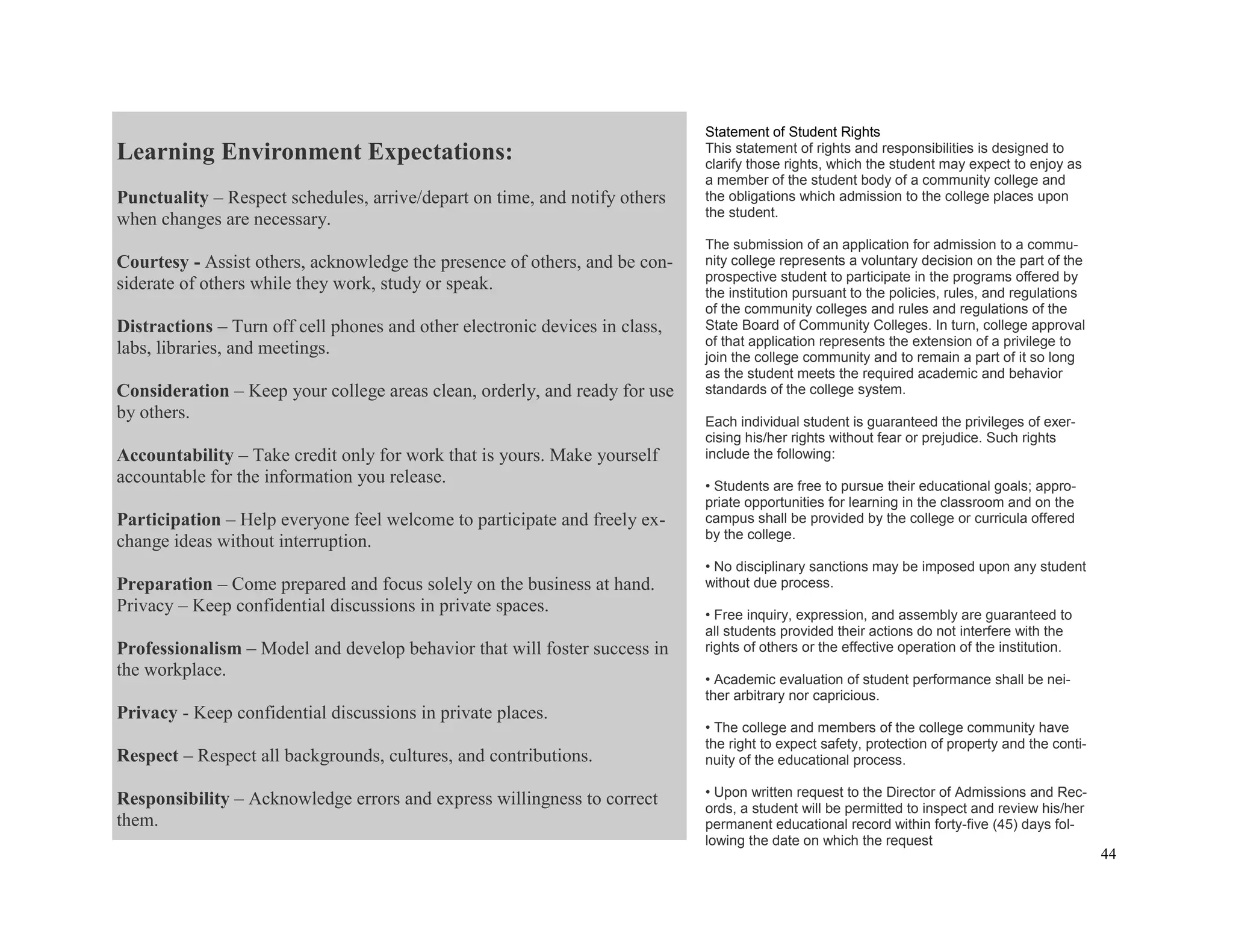 44
Learning Environment Expectations:
Punctuality – Respect schedules, arrive/depart on time, and notify others
when changes are necessary.
Courtesy - Assist others, acknowledge the presence of others, and be con-
siderate of others while they work, study or speak.
Distractions – Turn off cell phones and other electronic devices in class,
labs, libraries, and meetings.
Consideration – Keep your college areas clean, orderly, and ready for use
by others.
Accountability – Take credit only for work that is yours. Make yourself
accountable for the information you release.
Participation – Help everyone feel welcome to participate and freely ex-
change ideas without interruption.
Preparation – Come prepared and focus solely on the business at hand.
Privacy – Keep confidential discussions in private spaces.
Professionalism – Model and develop behavior that will foster success in
the workplace.
Privacy - Keep confidential discussions in private places.
Respect – Respect all backgrounds, cultures, and contributions.
Responsibility – Acknowledge errors and express willingness to correct
them.
Statement of Student Rights
This statement of rights and responsibilities is designed to
clarify those rights, which the student may expect to enjoy as
a member of the student body of a community college and
the obligations which admission to the college places upon
the student.
The submission of an application for admission to a commu-
nity college represents a voluntary decision on the part of the
prospective student to participate in the programs offered by
the institution pursuant to the policies, rules, and regulations
of the community colleges and rules and regulations of the
State Board of Community Colleges. In turn, college approval
of that application represents the extension of a privilege to
join the college community and to remain a part of it so long
as the student meets the required academic and behavior
standards of the college system.
Each individual student is guaranteed the privileges of exer-
cising his/her rights without fear or prejudice. Such rights
include the following:
• Students are free to pursue their educational goals; appro-
priate opportunities for learning in the classroom and on the
campus shall be provided by the college or curricula offered
by the college.
• No disciplinary sanctions may be imposed upon any student
without due process.
• Free inquiry, expression, and assembly are guaranteed to
all students provided their actions do not interfere with the
rights of others or the effective operation of the institution.
• Academic evaluation of student performance shall be nei-
ther arbitrary nor capricious.
• The college and members of the college community have
the right to expect safety, protection of property and the conti-
nuity of the educational process.
• Upon written request to the Director of Admissions and Rec-
ords, a student will be permitted to inspect and review his/her
permanent educational record within forty-five (45) days fol-
lowing the date on which the request
 