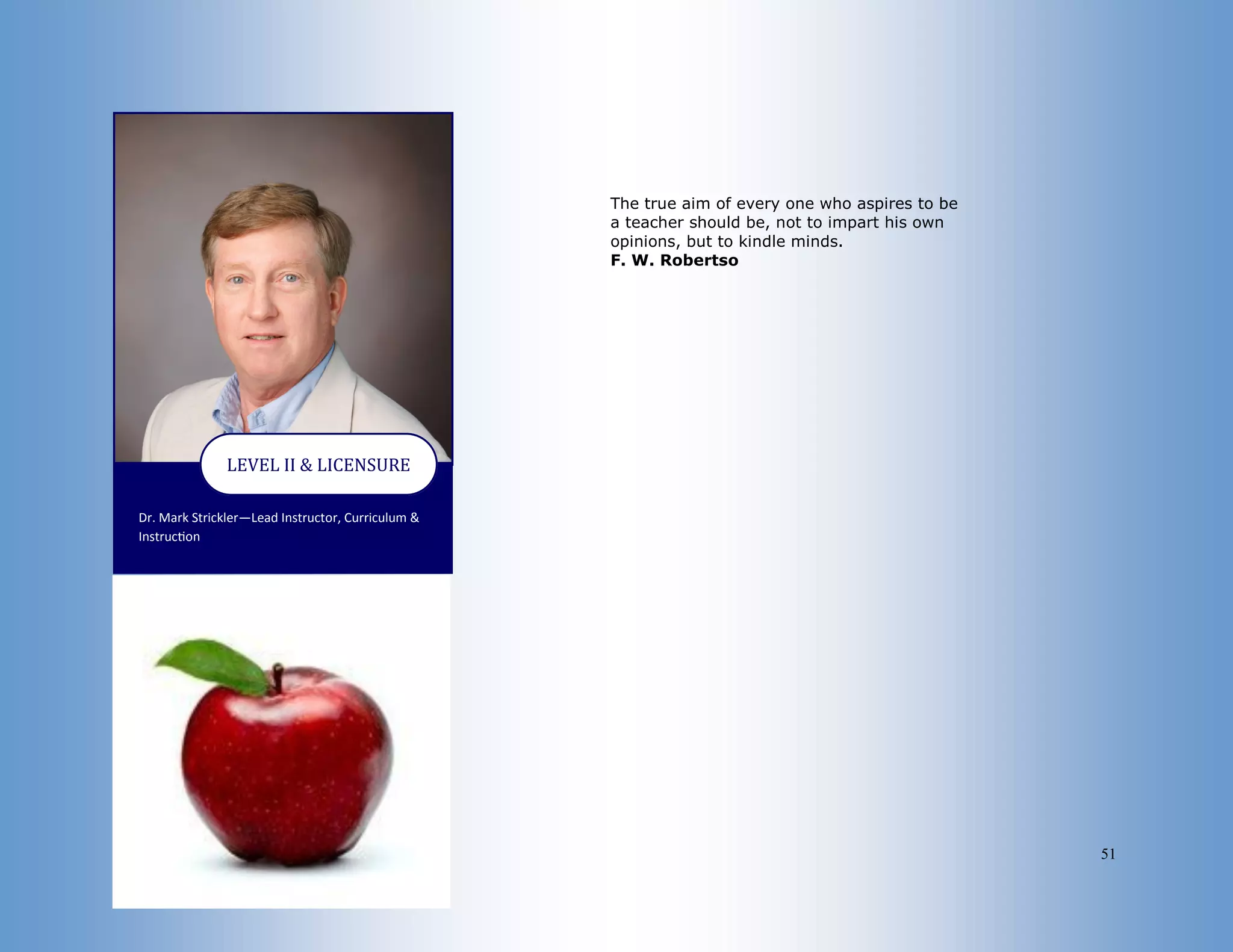 51
Dr. Mark Strickler—Lead Instructor, Curriculum &
Instruction
LEVEL II & LICENSURE
The true aim of every one who aspires to be
a teacher should be, not to impart his own
opinions, but to kindle minds.
F. W. Robertso
 