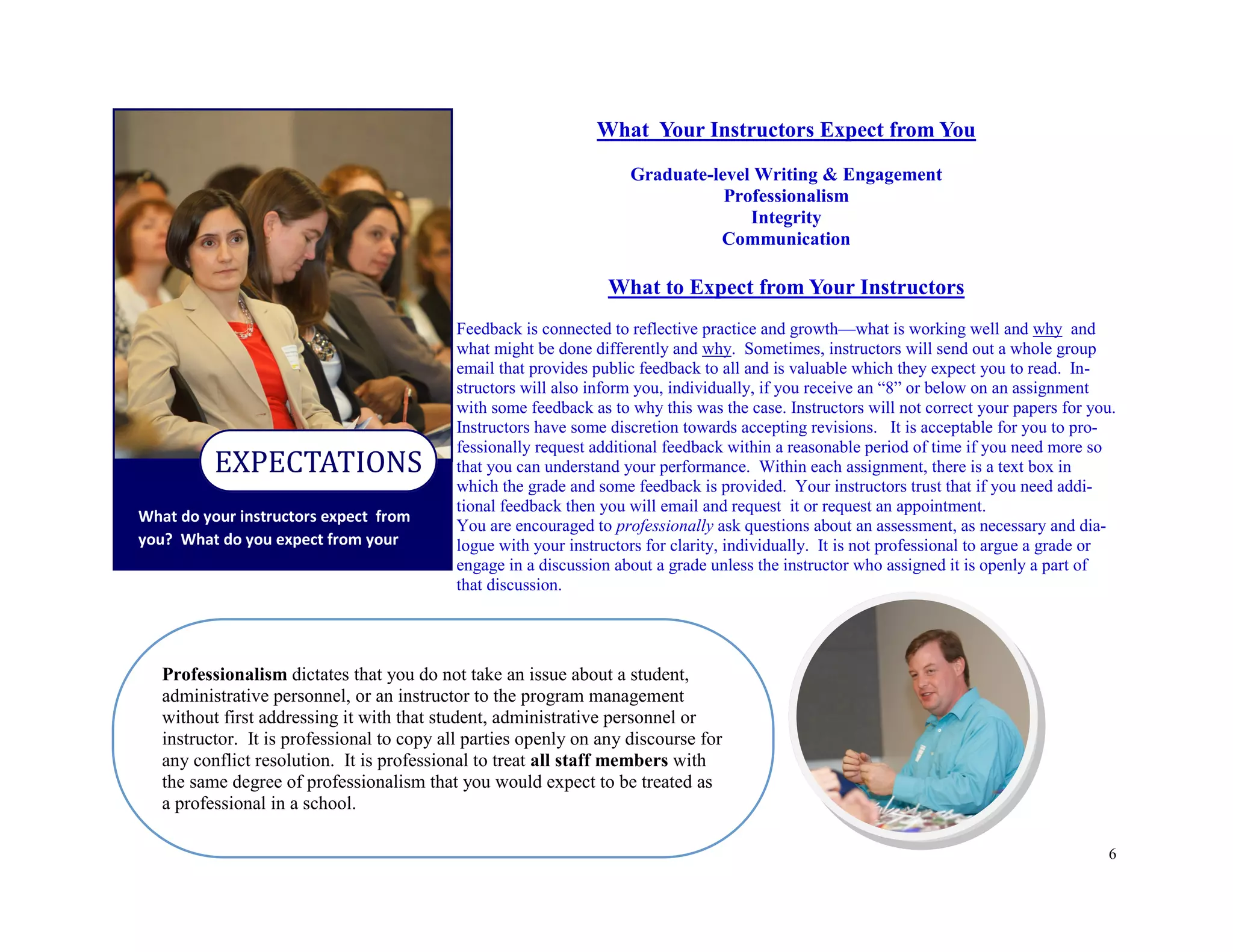 6
What do your instructors expect from
you? What do you expect from your
EXPECTATIONS
Professionalism dictates that you do not take an issue about a student,
administrative personnel, or an instructor to the program management
without first addressing it with that student, administrative personnel or
instructor. It is professional to copy all parties openly on any discourse for
any conflict resolution. It is professional to treat all staff members with
the same degree of professionalism that you would expect to be treated as
a professional in a school.
What Your Instructors Expect from You
Graduate-level Writing & Engagement
Professionalism
Integrity
Communication
What to Expect from Your Instructors
Feedback is connected to reflective practice and growth—what is working well and why and
what might be done differently and why. Sometimes, instructors will send out a whole group
email that provides public feedback to all and is valuable which they expect you to read. In-
structors will also inform you, individually, if you receive an “8” or below on an assignment
with some feedback as to why this was the case. Instructors will not correct your papers for you.
Instructors have some discretion towards accepting revisions. It is acceptable for you to pro-
fessionally request additional feedback within a reasonable period of time if you need more so
that you can understand your performance. Within each assignment, there is a text box in
which the grade and some feedback is provided. Your instructors trust that if you need addi-
tional feedback then you will email and request it or request an appointment.
You are encouraged to professionally ask questions about an assessment, as necessary and dia-
logue with your instructors for clarity, individually. It is not professional to argue a grade or
engage in a discussion about a grade unless the instructor who assigned it is openly a part of
that discussion.
 