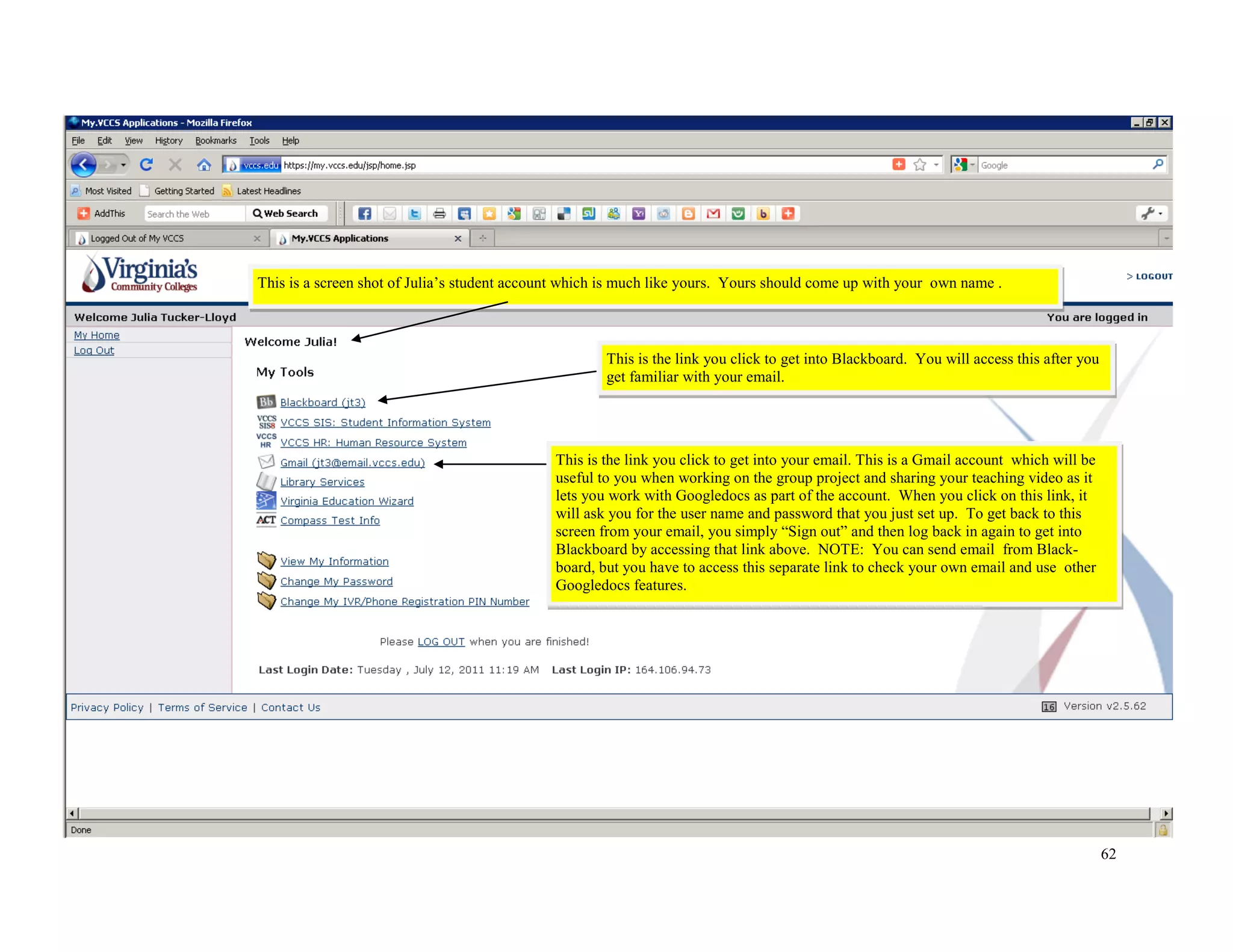 62
This is the link you click to get into Blackboard. You will access this after you
get familiar with your email.
This is a screen shot of Julia’s student account which is much like yours. Yours should come up with your own name .
This is the link you click to get into your email. This is a Gmail account which will be
useful to you when working on the group project and sharing your teaching video as it
lets you work with Googledocs as part of the account. When you click on this link, it
will ask you for the user name and password that you just set up. To get back to this
screen from your email, you simply “Sign out” and then log back in again to get into
Blackboard by accessing that link above. NOTE: You can send email from Black-
board, but you have to access this separate link to check your own email and use other
Googledocs features.
 