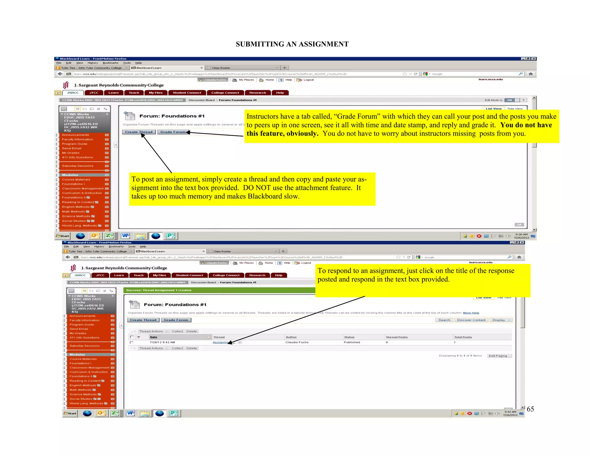 65
SUBMITTING AN ASSIGNMENT
To post an assignment, simply create a thread and then copy and paste your as-
signment into the text box provided. DO NOT use the attachment feature. It
takes up too much memory and makes Blackboard slow.
To respond to an assignment, just click on the title of the response
posted and respond in the text box provided.
Instructors have a tab called, “Grade Forum” with which they can call your post and the posts you make
to peers up in one screen, see it all with time and date stamp, and reply and grade it. You do not have
this feature, obviously. You do not have to worry about instructors missing posts from you.
 