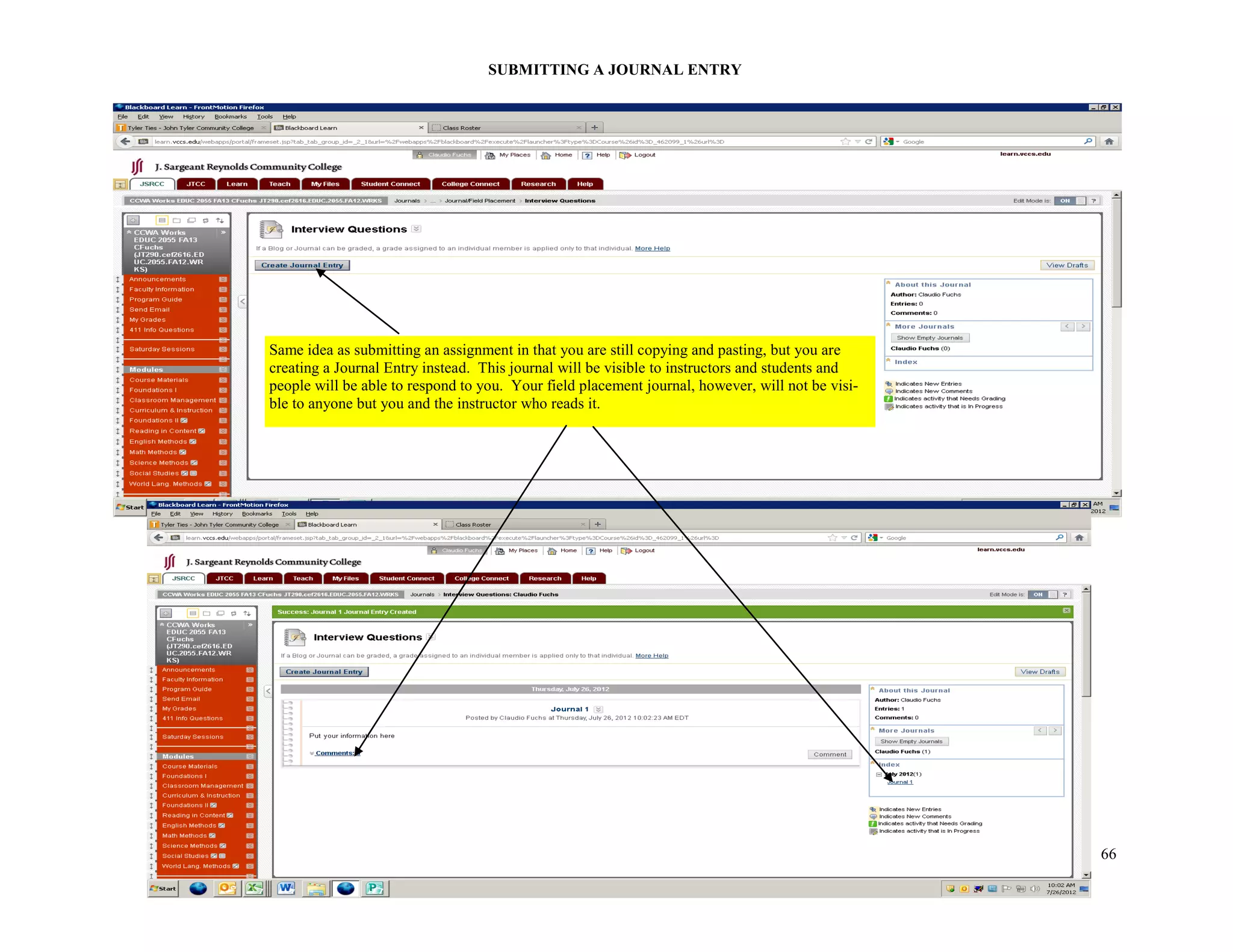 66
SUBMITTING A JOURNAL ENTRY
Same idea as submitting an assignment in that you are still copying and pasting, but you are
creating a Journal Entry instead. This journal will be visible to instructors and students and
people will be able to respond to you. Your field placement journal, however, will not be visi-
ble to anyone but you and the instructor who reads it.
 