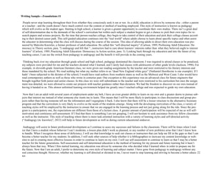 22
People never stop learning throughout their lives whether they consciously seek it out or not. As a child, education is driven by someone else - either a parent
or a teacher - and the youth doesn’t have much control over the content or method of teaching employed. This style of instruction is known as pedagogy
which will evolve as the student ages. Starting in high school, a learner is given a greater opportunity to coordinate their own studies. There isn’t a great deal
of self-determination due to the demands of the school’s curriculum but within each subject a student begins to get a chance to pick their own topics for re-
search papers and science projects. By the time that person reaches college, they begin to take control of their education and pick their college classes accord-
ing to their desired career path. This self-guided education continues into the “real world” where adults choose to learn about specific topics and often assist
the educator in determining what the class will discuss during the course of the session. This idea of allowing adults to direct their own education was pio-
neered by Malcolm Knowles, a former professor of adult education. He called this “self-directed inquiry” (Carlson, 1989, Professing Adult Education: De-
mocracy in Theory section, para. 7) andragogy and felt that “...instructors had to care about learners’ interests rather than what they believed ought to interest
learners” (Carlson, 1989, Practicing Adult Education: Democracy in Action section, para. 3). Looking back through my education and into the future of my
teaching career, I can see the switch from pedagogy to andragogy and the benefit it will provide in the coming years.
Thinking back over my education through grade school and high school, pedagogy dominated the classroom. I was required to attend classes or be penalized,
my subjects were provided for me and the teachers dictated what I learned, and I rarely had classes with adolescents of other grade levels (Jackson, 1998). For
example, in eleventh-grade American literature class, we were given our reading assignments by the teacher and were restricted to his literary interests and
those mandated by the school. We read nothing but what my mother refers to as “dead New England white guys” (Nathaniel Hawthorne is one example). If I
hadn’ t been subjected to the dictates of the school, I would have read authors from southern states as well as the Midwest and West Coast. I also would have
read contemporary authors as well as those who wrote in centuries past. One exception to this experience was an advanced class for future engineers that
brought together both junior and senior classes. In this class we were still subordinate to the teacher and were restricted to his curriculum but once the assign-
ment was detailed, we were allowed to create our projects with teacher guidance rather than dictation. We had the freedom to discover on our own instead of
having it handed to us. This almost unlimited learning environment helped me greatly once I reached college and was expected to guide my own education.
Now that I am an adult with several years of employment under my belt, I have an even greater ability to learn on my own and a greater desire to pursue sub-
jects that interest me instead of what someone else wants me to learn. This means that I will be more likely to participate in class discussions and group pro-
jects rather than having someone tell me the information and I regurgitate it back. I also know that there will be a looser structure to the alternative licensure
program and that the curriculum is very likely to evolve as the needs of the students emerge. Along with the developing curriculum of the class, a variety of
teaching styles will be employed by the instructors to ensure that we are engaged in the learning process and not just going along for the ride. Since the pro-
gram is a participatory one, the expectations are different from those of a lecture class. A greater amount of participation will be expected of me as will self-
motivation and continuous self-assessment. If I find that there is something I am not grasping, I will not hesitate to seek assistance from my fellow classmates
as well as the instructor. This style of teaching where there is more task-oriented instruction with a variety of learning styles and self-directed activity
(“Andragogy (m. knowles)”, 2012) will help in future development as well as during current educational endeavor.
Andragogy will assist in future professional development as I continue to asses my successes and failures in the classroom. There will be times when I real-
ize that I have a student whose behavior I can’t moderate, a lesson plan didn’t work as planned, or any number of new problems arise that I don’t know how
to handle. When I recognize these areas of deficiency, I will use that knowledge to seek out classes or instructors that can help me fill in the gaps so that I can
become a better teacher for my students. In addition, I will seek other sources of help whether it is bibliographies to increase my content knowledge or web-
sites to aid in creating more effective lessons in order to continue to learn on my own. I will use self-assessment to continue to learn so that I may be a better
teacher for the future generations. Self-assessment and self-determined education is the method of learning for my present and future learning but it hasn’t
always been that way. When I first started learning, my education was driven by someone else who decided what I learned when in order to prepare me for
the future. Now that I am an adult, I prefer to determine my own style of learning and subject matter. I have gone from pedagogy to andragogy without any
real conscious thought. However, whether my learning is self-directed or dictated to me, I never want to stop learning and striving to become a better educa-
tor.
Writing Sample—Foundations #1
 