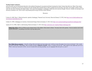 23
Self-assessment and self-determined education is the method of learning for my present and future learning but it hasn’t always been that way. When I first started
learning, my education was driven by someone else who decided what I learned when in order to prepare me for the future. Now that I am an adult, I prefer to deter-
mine my own style of learning and subject matter. I have gone from pedagogy to andragogy without any real conscious thought. However, whether my learning is self-
directed or dictated to me, I never want to stop learning and striving to become a better educator.
Resources
Carlson, R. (2005, May 1). Malcolm knowles: apostle of andragogy. National Louis University. Retrieved January 12, 2012, from http://www.nl.edu/academics/cas/
ace/resources/malclmknowles.cfm
Culatta, R. (1989). Andragogy (m. knowles). Instructional Design. Retrieved January 12, 2012, from http://www.instructionaldesign.org/theories/andragogy.html
Jackson, W. H. (1998). Adult vs child learning. Retrieved January 12, 2012, from http://cybermesa.com/~bjackson/Papers/Androgogy.htm
Now Think Like an Assessor: Using the writing rubric provided in previous pages, how would you assess this paper if you were an instructor? How would
you score it and why? (Remember, when in doubt, go back to Reflective Practice: What is working well and why? What might be done differently and why?)
*This is what your instructors will do...you are not generally assessing anything...you are engaging with your peers as a peer.)
Writing Sample Continued...
Think Like a Peer: Write an effective peer response back to this student, whose name is Alison. You may work with a partner. Focus on analysis and contin-
uing the discussion—not patting on the back or giving empty praise.
 