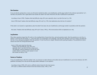 25
Short Quotations
If you are directly quoting from a work, you will need to include the author, year of publication, and the page number for the reference (preceded by "p.").
Introduce the quotation with a signal phrase that includes the author's last name followed by the date of publication in parentheses.
If the author is not named in a signal phrase, place the author's last name, the year of publication, and the page number in parentheses after the quotation.
Long Quotations
Place direct quotations longer than 40 words in a free-standing block of typewritten lines, and omit quotation marks. Start the quotation on a new line, in-
dented 1/2 inch from the left margin, i.e., in the same place you would begin a new paragraph. Type the entire quotation on the new margin, and indent the
first line of any subsequent paragraph within the quotation 1/2 inch from the new margin. Maintain double-spacing throughout. The parenthetical citation
should come after the closing punctuation mark.
Summary or Paraphrase
If you are paraphrasing an idea from another work, you only have to make reference to the author and year of publication in your in-text reference, but APA
guidelines encourage you to also provide the page number (although it is not required.)
According to Jones (1998), "Students often had difficulty using APA style, especially when it was their first time" (p. 199).
Jones (1998) found "students often had difficulty using APA style" (p. 199); what implications does this have for teachers?
She stated, "Students often had difficulty using APA style" (Jones, 1998, p. 199), but she did not offer an explanation as to why.
Jones's (1998) study found the following:
Students often had difficulty using APA style,
especially when it was their first time citing sources.
This difficulty could be attributed to the fact that many
students failed to purchase a style manual or to ask
their teacher for help. (p. 199)
According to Jones (1998), APA style is a difficult citation format for first-time learners.
APA style is a difficult citation format for first-time learners (Jones, 1998, p. 199).
 